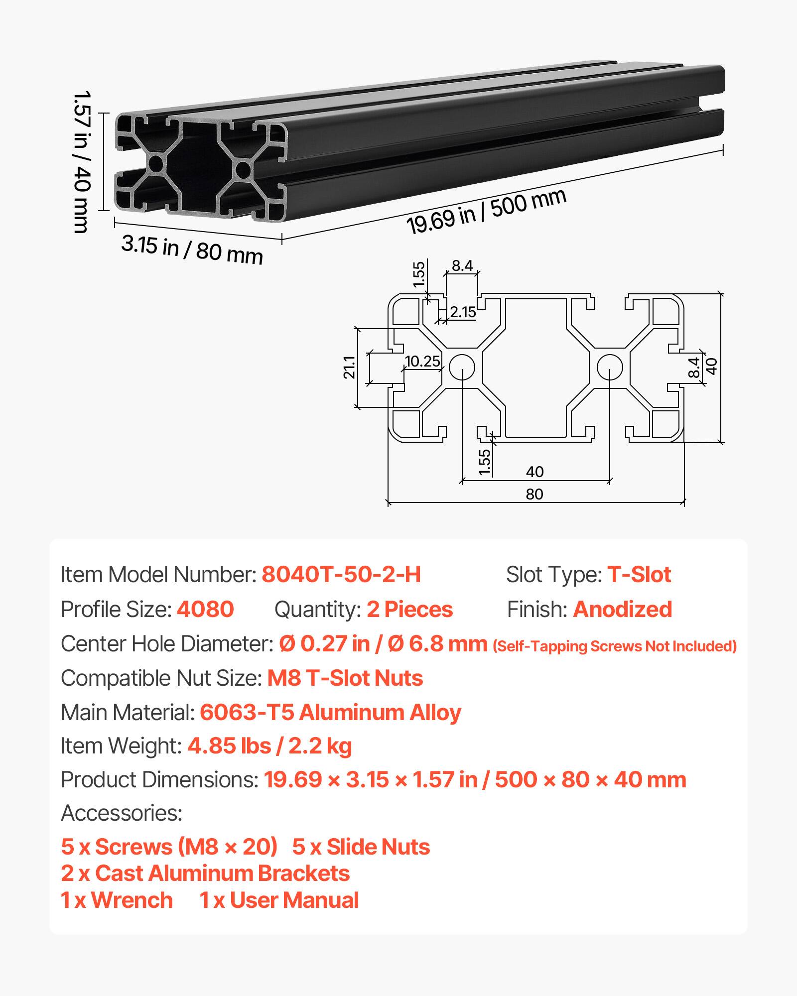 1.57 in / 40 mm  
3.15 in / 80 mm  
500 mm  
19.69 in  
8.4  
1.55  
2.15  
21.1  
10.25  
40  
1.55  
40  
80  

Item Model Number: 8040T-50-2-H  
Slot Type: T-Slot  
Profile Size: 4080  
Quantity: 2 Pieces  
Finish: Anodized  
Center Hole Diameter: 0.27 in / 6.8 mm (Self-Tapping Screws Not Included)  
Compatible Nut Size: M8 T-Slot Nuts  
Main Material: 6063-T5 Aluminum Alloy  
Item Weight: 4.85 lbs / 2.2 kg  
Product Dimensions: 19.69 x 3.15 x 1.57 in / 500 x 80 x 40 mm  
Accessories:  
5 x Screws (M8 x 20)  
5 x Slide Nuts  
2 x Cast Aluminum Brackets  
1 x Wrench