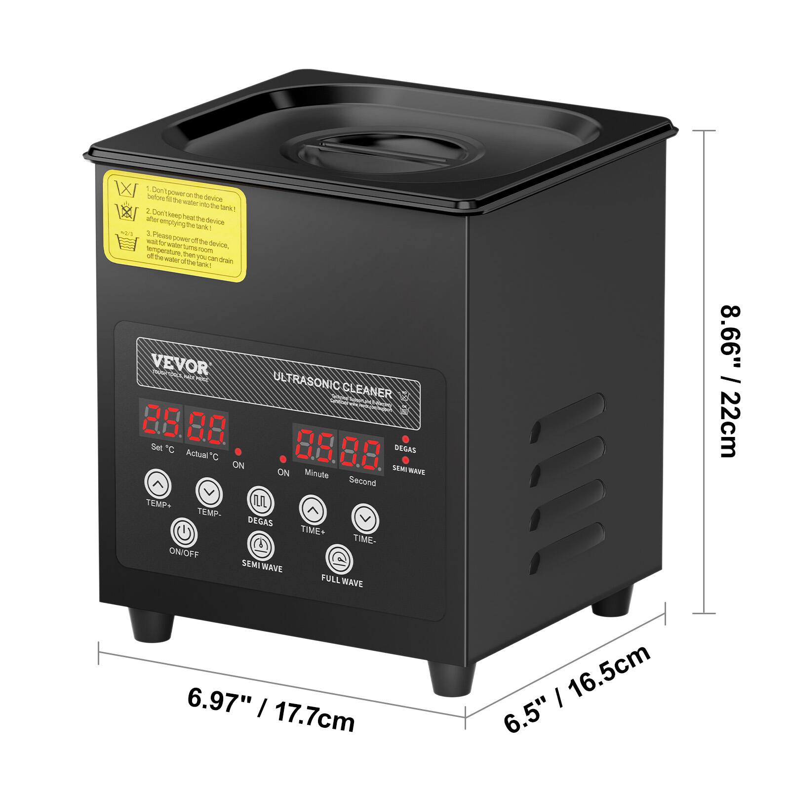 WX - Don't power on the device. Don't fill the water into the tank. The 2 TakY - 1/ ates Don't keep heat the device. The Tak mes 2 Please t T power o the water amu device. temperature room of The then you man eabr ofbe dran tank VEVOR PN eld ULTRASONIC CLEANER LnE  NC 88 80 Set C Actual C 8.8 8.0 DEGAS ON SEMI ON Minute AVE Second TEMP IUL TEMP- DEGAS TIME+ TIME- ON/OFF SEMI WAVE FULL WAVE 8.66" I 22cm 6.97" I 17.7cm I 16.5cm 6.5"