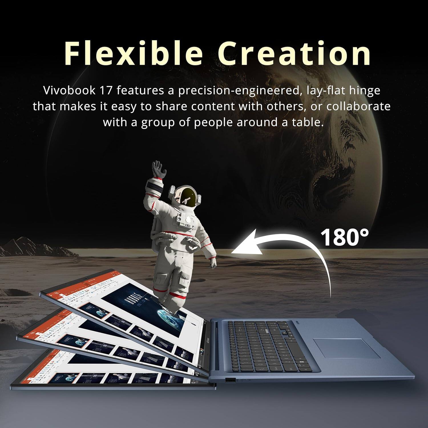 Flexible Creation

Vivobook 17 features a precision-engineered, lay-flat hinge that makes it easy to share content with others, or collaborate with a group of people around a table. 180°