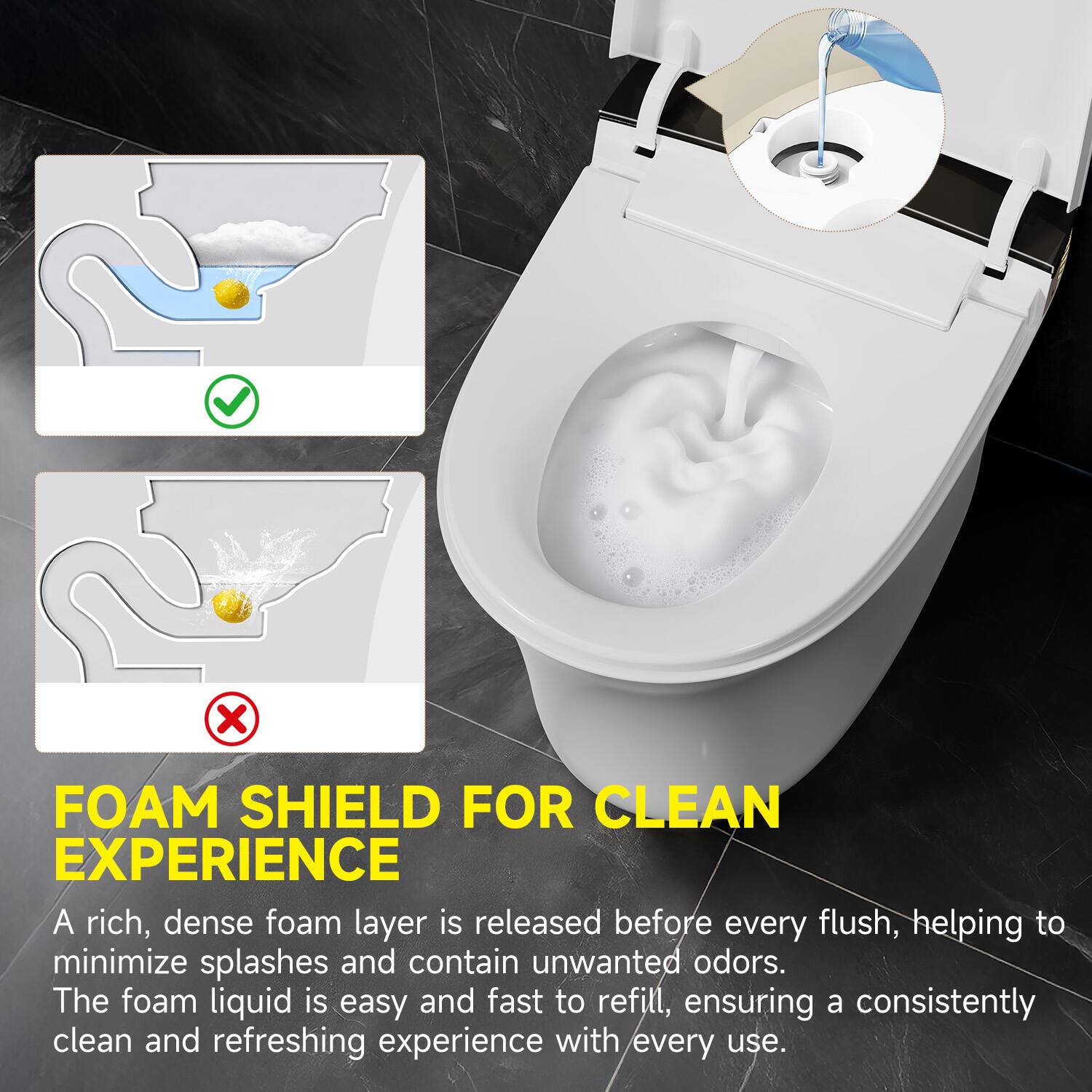 FOAM SHIELD FOR CLEAN EXPERIENCE

A rich, dense foam layer is released before every flush, helping to minimize splashes and contain unwanted odors. The foam liquid is easy and fast to refill, ensuring a consistently clean and refreshing experience with every use.