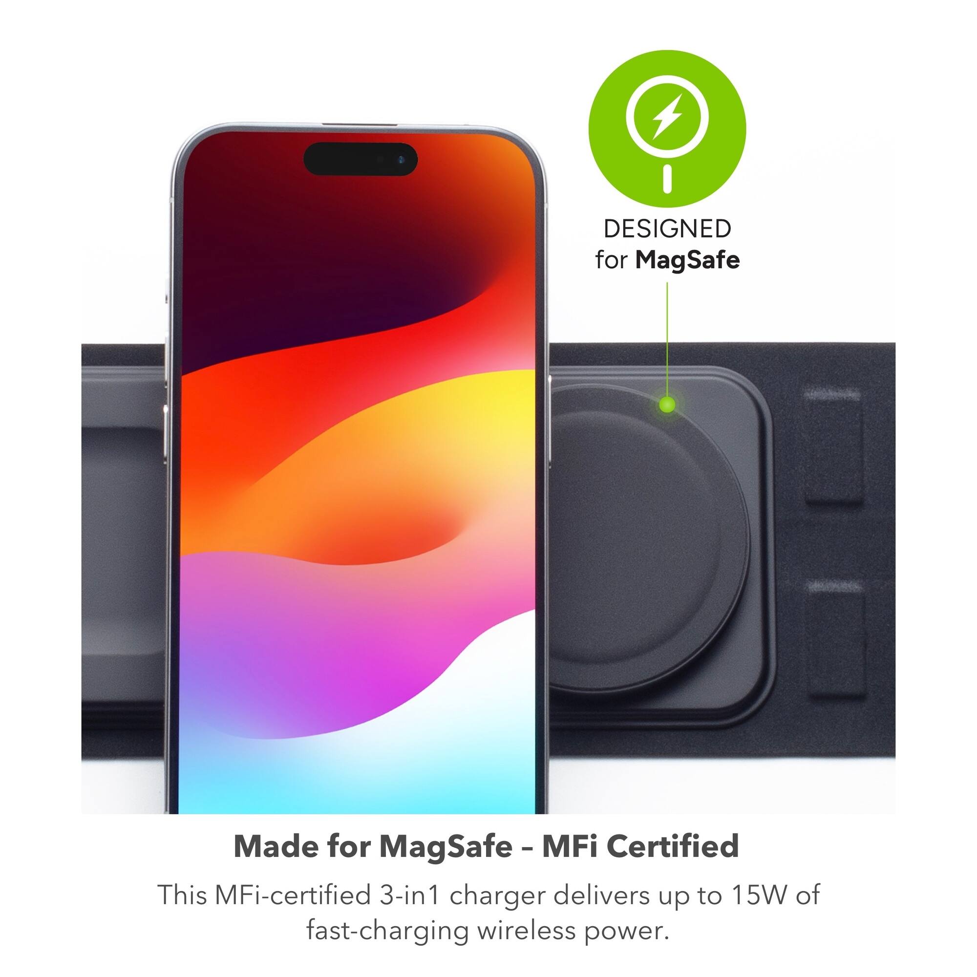 DESIGNED for MagSafe  
Made for MagSafe - MFi Certified  

This MFi-certified 3-in-1 charger delivers up to 15W of fast-charging wireless power.