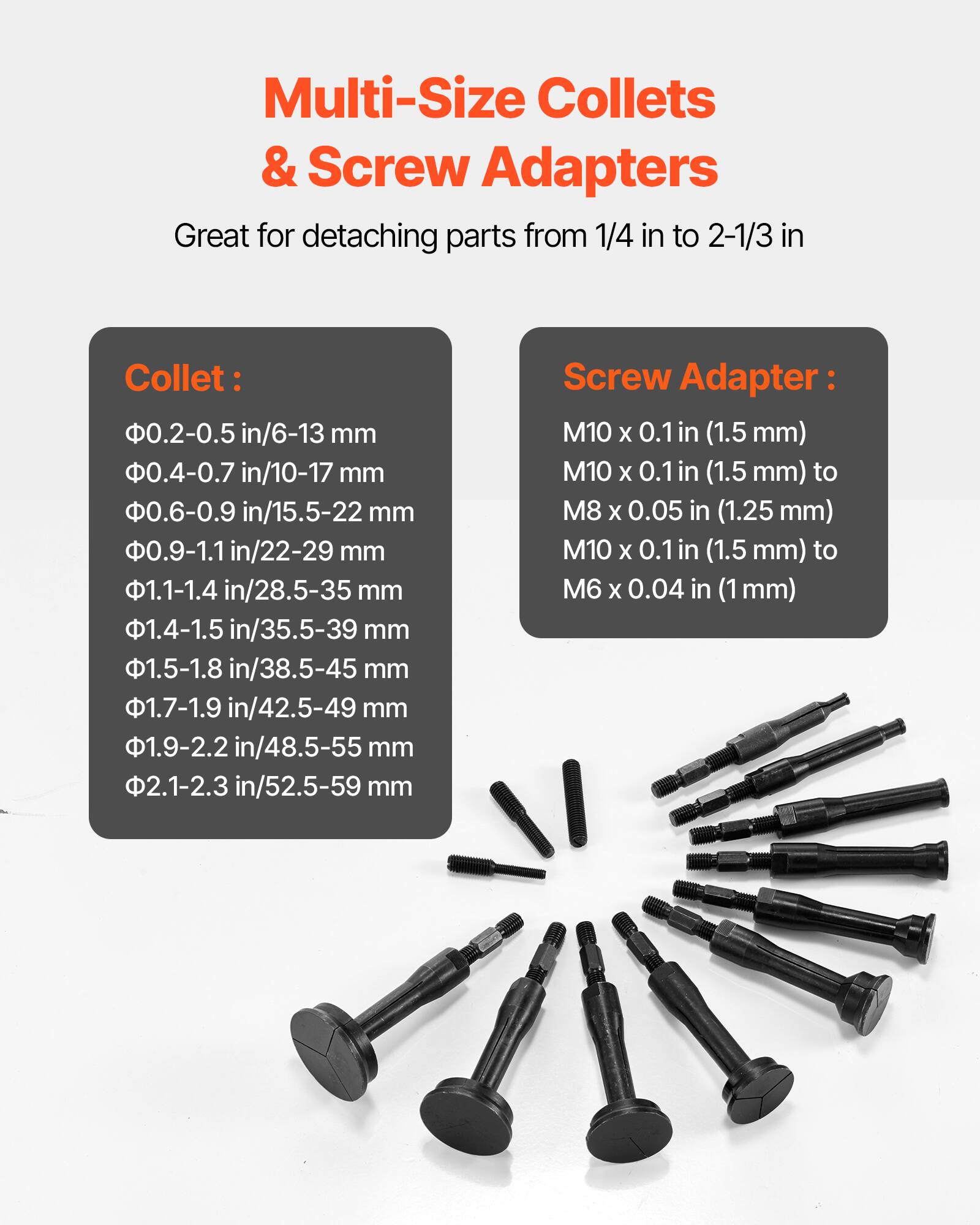 Multi-Size Collets & Screw Adapters

Great for detaching parts from 1/4 in to 2-1/3 in

Collet:
- 0.2-0.5 in/6-13 mm
- 0.4-0.7 in/10-17 mm
- 0.6-0.9 in/15.5-22 mm
- 0.9-1.1 in/22-29 mm
- 1.1-1.4 in/28.5-35 mm
- 1.4-1.5 in/35.5-39 mm
- 1.5-1.8 in/38.5-45 mm
- 1.7-1.9 in/42.5-49 mm
- 1.9-2.2 in/48.5-55 mm
- 2.1-2.3 in/52.5-59 mm

Screw Adapter:
- M10 x 0.1 in (1.5 mm)
- M10 x 0.1 in