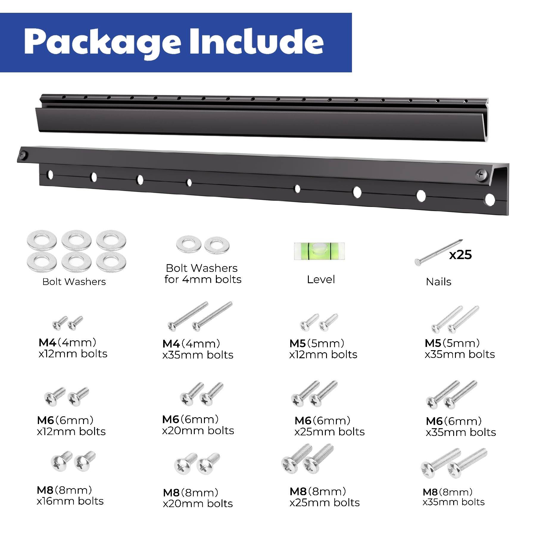 Package Include

- Bolt Washers
- Bolt Washers for 4mm bolts
- Level x25
- Nails

- M4 (4mm) x12mm bolts
- M4 (4mm) x35mm bolts
- M5 (5mm) x12mm bolts
- M5 (5mm) x35mm bolts
- M6 (6mm) x12mm bolts
- M6 (6mm) x20mm bolts
- M6 (6mm) x25mm bolts
- M6 (6mm) x35mm bolts
- M8 (8mm) x16mm bolts
- M8 (8mm) x20mm bolts
- M8 (8mm) x25mm bolts
- M8 (8mm) x35mm bolts