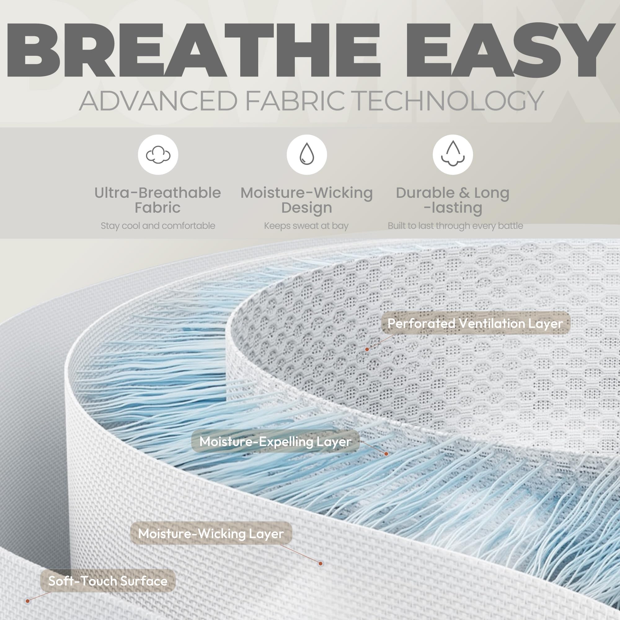 BREATHE EASY  
ADVANCED FABRIC TECHNOLOGY  

- Ultra-Breathable Fabric  
  Stay cool and comfortable  

- Moisture-Wicking Design  
  Keeps sweat at bay  

- Durable & Long-lasting  
  Built to last through every battle  

- Perforated Ventilation Layer  

- Moisture-Expelling Layer  

- Moisture-Wicking Layer  

- Soft-Touch Surface