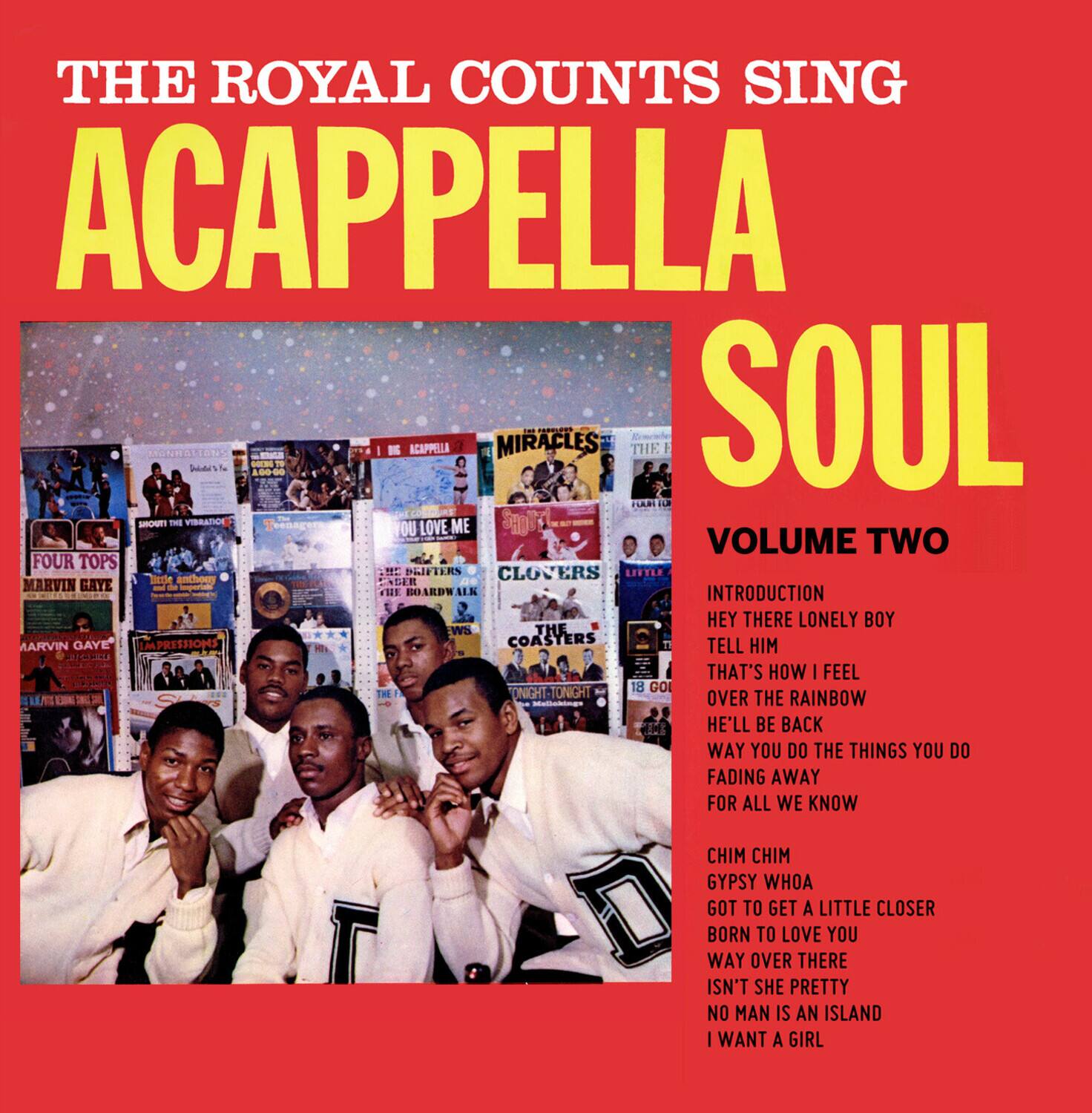 THE ROYAL COUNTS SING  
ACAPPELLA SOUL  
VOLUME TWO  

INTRODUCTION  
HEY THERE LONELY BOY  
TELL HIM  
THAT'S HOW I FEEL  
OVER THE RAINBOW  
HE'LL BE BACK  
WAY YOU DO THE THINGS YOU DO  
FADING AWAY  
FOR ALL WE KNOW  

CHIM CHIM  
GYPSY WHOA  
GOT TO GET A LITTLE CLOSER  
BORN TO LOVE YOU  
WAY OVER THERE  
ISN'T SHE PRETTY  
NO MAN IS AN ISLAND  
I WANT A GIRL