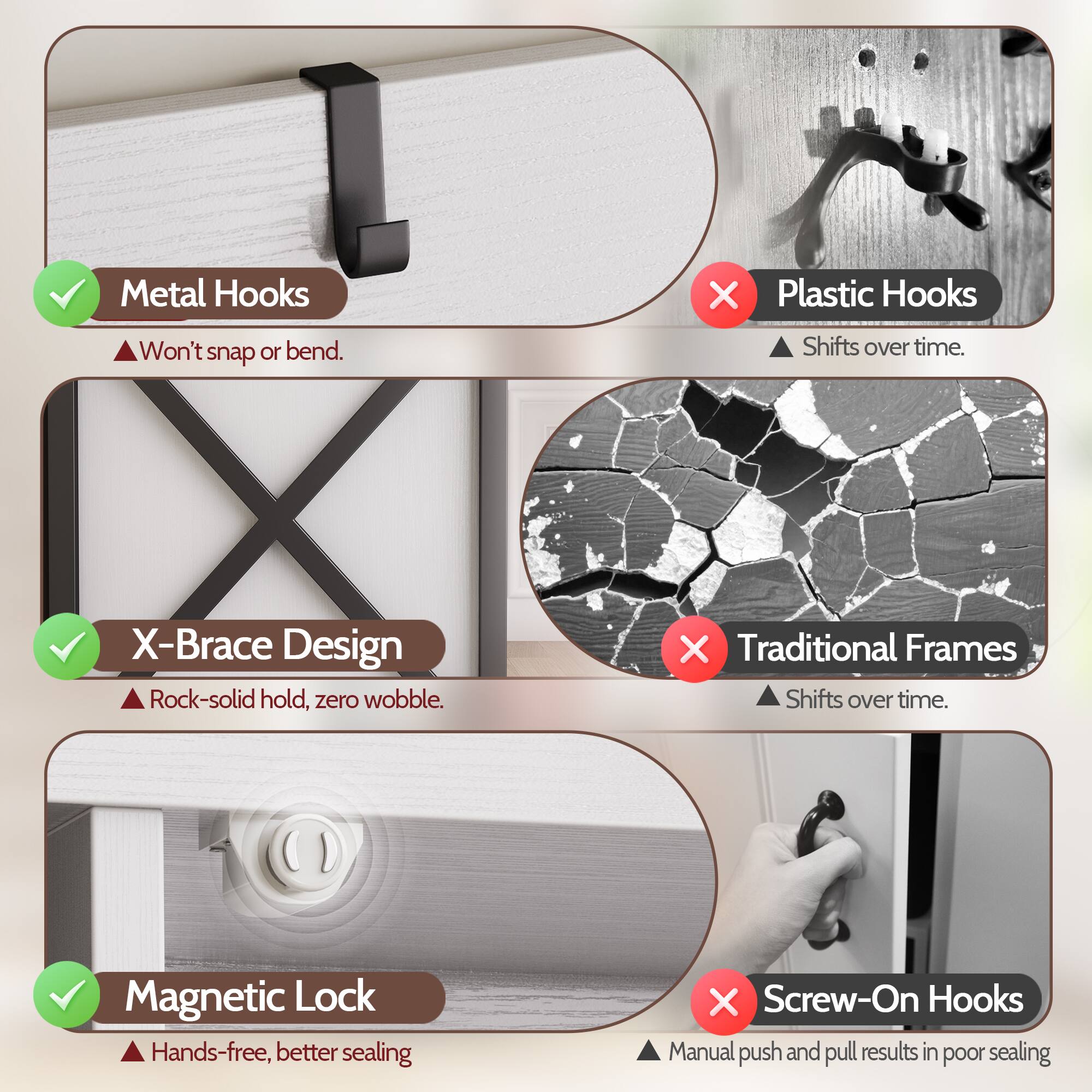- Metal Hooks: Won't snap or bend.
- Plastic Hooks: Shifts over time.
- X-Brace Design: Rock-solid hold, zero wobble.
- Traditional Frames: Shifts over time.
- Magnetic Lock: Hands-free, better sealing.
- Screw-On Hooks: Manual push and pull results in poor sealing.