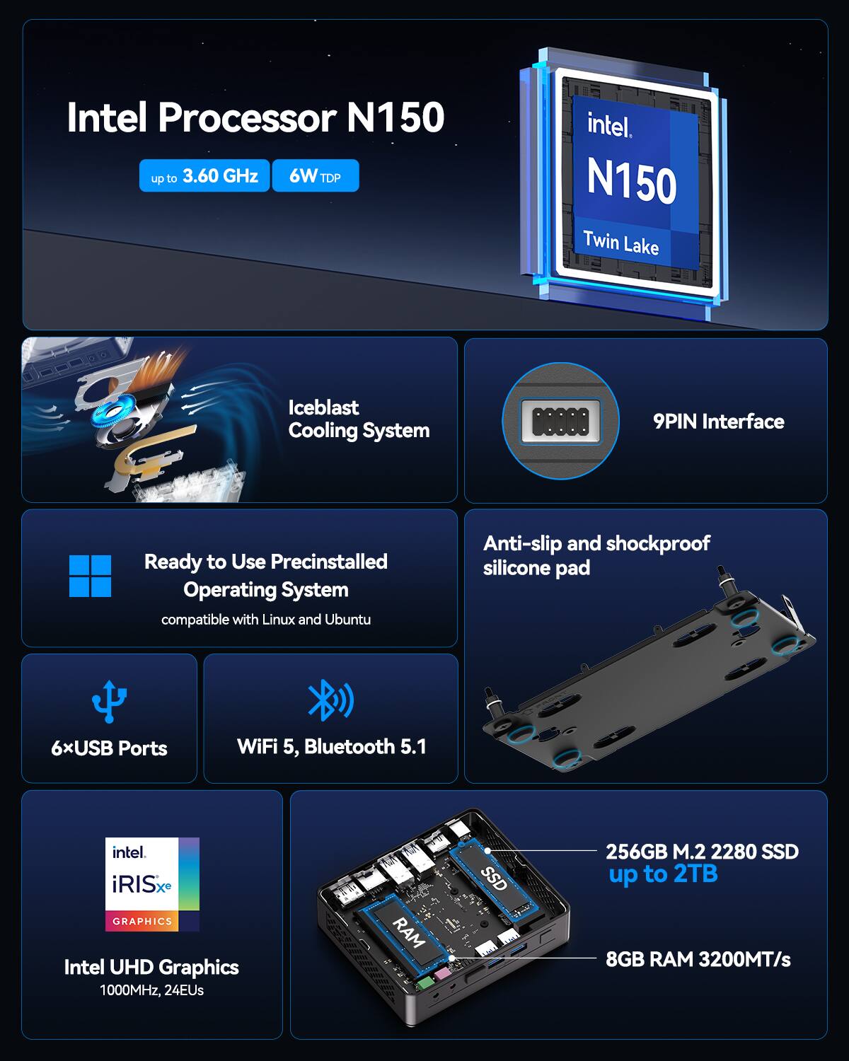 Intel Processor N150 up to 3.60 GHz 6W TDP
Intel N150 Twin Lake
Iceblast Cooling System
9PIN Interface
Ready to Use Precinstalled Operating System compatible with Linux and Ubuntu
Anti-slip and shockproof silicone pad
6xUSB Ports
WiFi 5, Bluetooth 5.1
Intel iRISx GRAPHICS
Intel UHD Graphics 1000MHz, 24EUs
SSD 256GB M.2 2280 SSD up to 2TB
8GB RAM 3200MT/s