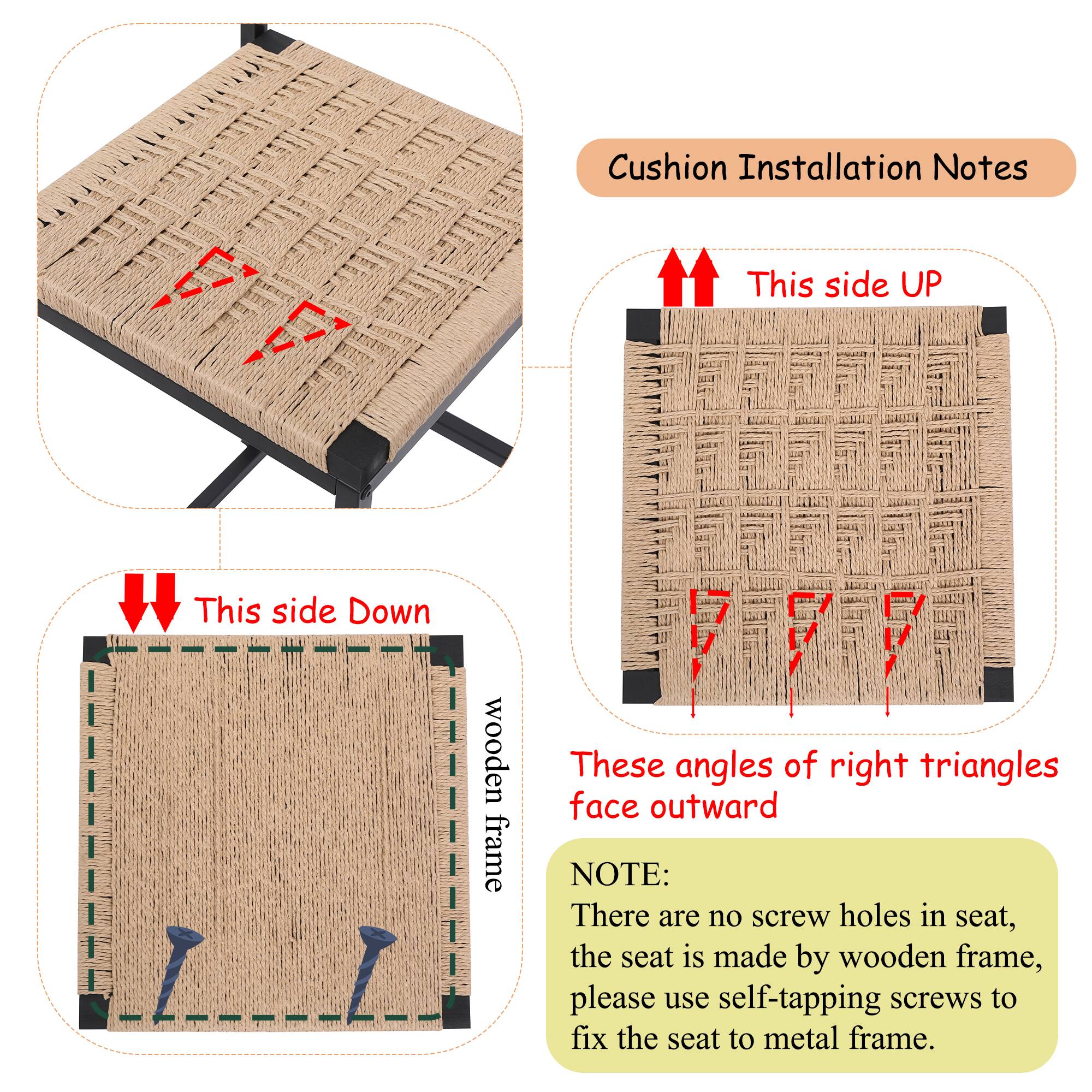 Cushion Installation Notes

This side UP

This side Down

wooden frame

These angles of right triangles face outward

NOTE:
There are no screw holes in seat, the seat is made by wooden frame, please use self-tapping screws to fix the seat to metal frame.