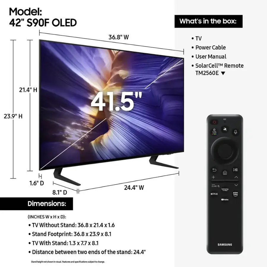 Model: 42" S90F OLED
What's in the box: 36.8" W TV, Power Cable, User Manual, SolarCell Remote (TM2560E), 21.4" H, 23.9" H, 41.5" - 125 H, 1.6" D, 8.1" D, 24.4" W + TLA 4 NETFLIX -to Dimensions:
- (INCHES W x H X D): TV Without Stand: 36.8 x 21.4 X 1.6
- Stand Footprint: 36.8 X 23.9 X 8.1
- TV With Stand: 1.3 X 7.7 X 8.1
- Distance between two ends of the stand: 24.4"
SAMSUNG stand height not shown in the image. Features and specifications may vary.