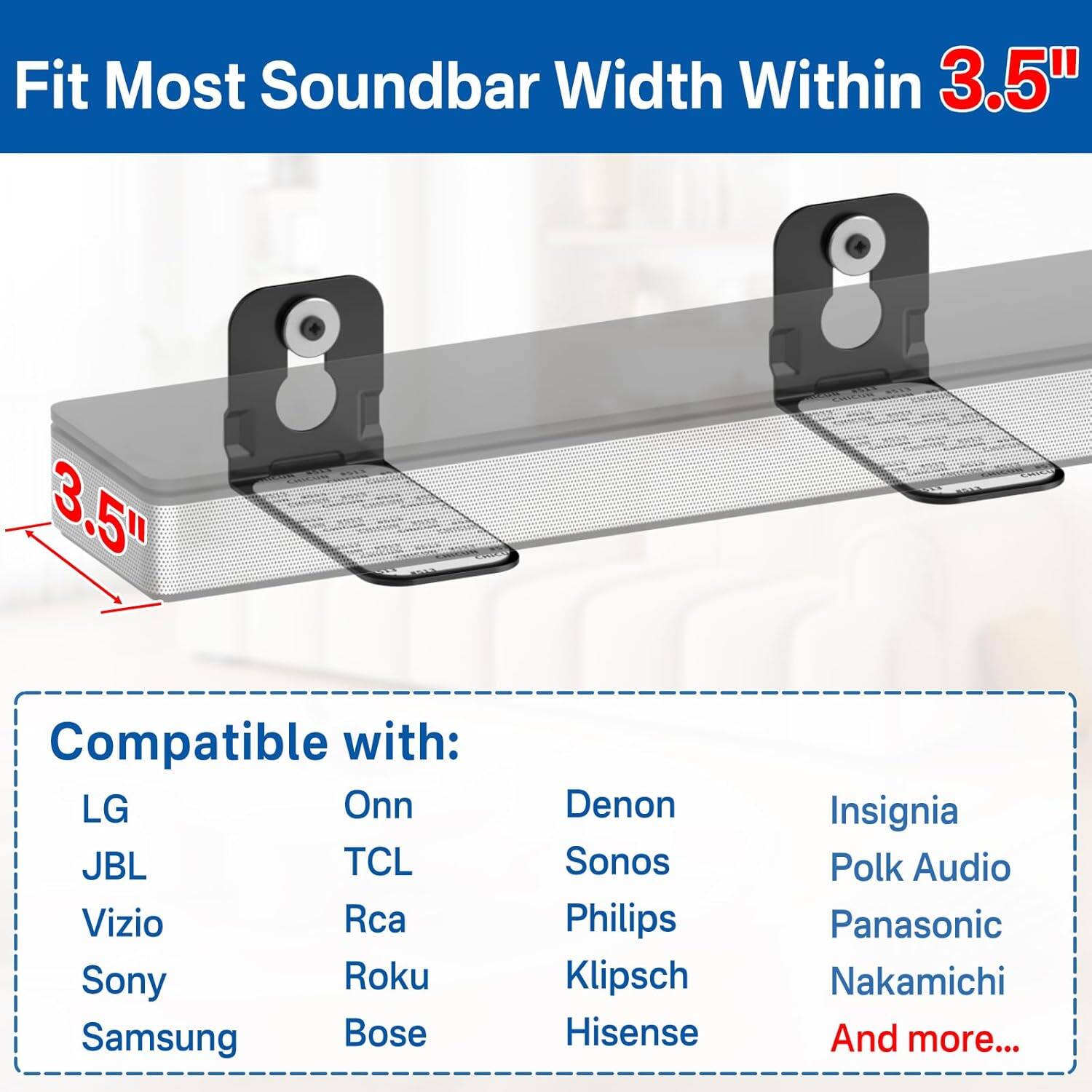 Fit Most Soundbar Width Within 3.5"

Compatible with:
- LG
- JBL
- Vizio
- Sony
- Samsung
- Onn
- TCL
- Rca
- Roku
- Bose
- Denon
- Sonos
- Philips
- Klipsch
- Hisense
- Insignia
- Polk Audio
- Panasonic
- Nakamichi
- And more...