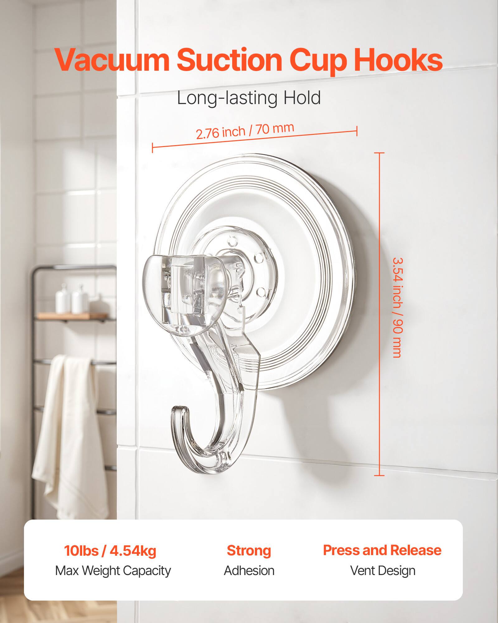 Vacuum Suction Cup Hooks

Long-lasting Hold
- 2.76 inch / 70 mm
- 3.54 inch / 90 mm

10lbs / 4.54kg Max Weight Capacity

Strong Adhesion
Press and Release Vent Design