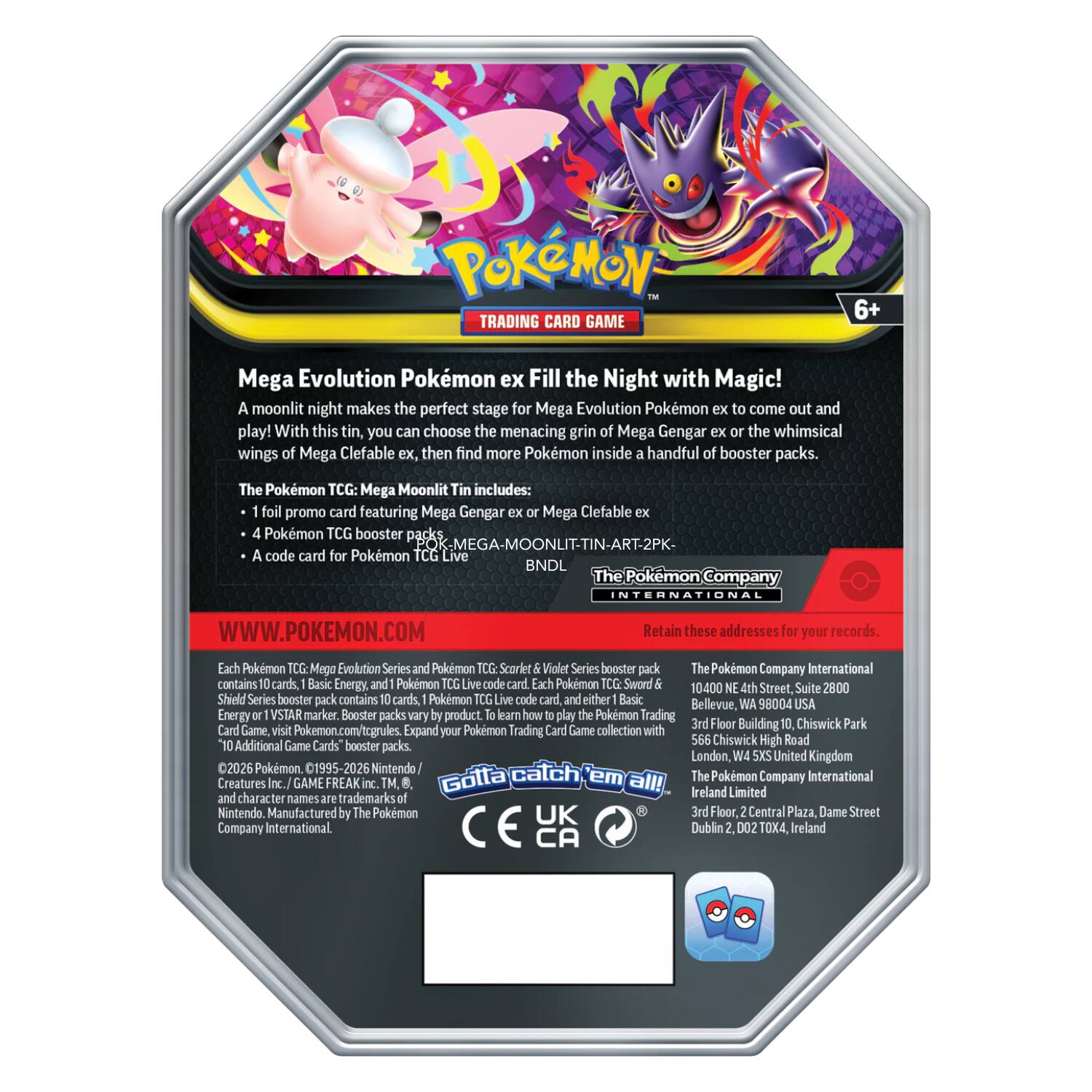 Pokémon Trading Card Game 6+ Mega Evolution Pokémon ex Fill the Night with Magic!  
A moonlit night makes the perfect stage for Mega Evolution Pokémon to come out and play! With this tin, you choose the menacing grin of Mega Gengar ex or the whimsical wings of Mega Clefable ex, then find more Pokémon inside a handful of booster packs.  

The Pokémon TCG: Mega Moonlit Tin includes:  
- 1 foil promo card featuring Mega Gengar ex or Mega Clefable ex  
- 4 Pokémon TCG booster packs (Mega Moonlit Tin - 2PK)  
- A code card for Pokémon TCG Live  

The Pokémon Company INTERNATIONAL  
WWW.POKEMON.COM  

Retain these addresses for your records.  

Each Pokémon TCG: Mega Evolution Series and Pokémon TCG: Scarlet & Violet Series booster pack contains 10 cards, Basic Energy Pokémon cards, and a Pokémon TCG: Live code card. Each Pokémon TCG: Sword & Shield Series booster pack contains 10 cards, Basic Energy Pokémon cards, and a Pokémon TCG: Live code card.  

10 Additional Game Cards' booster packs.  

©2026 Pokémon. ©1995-202