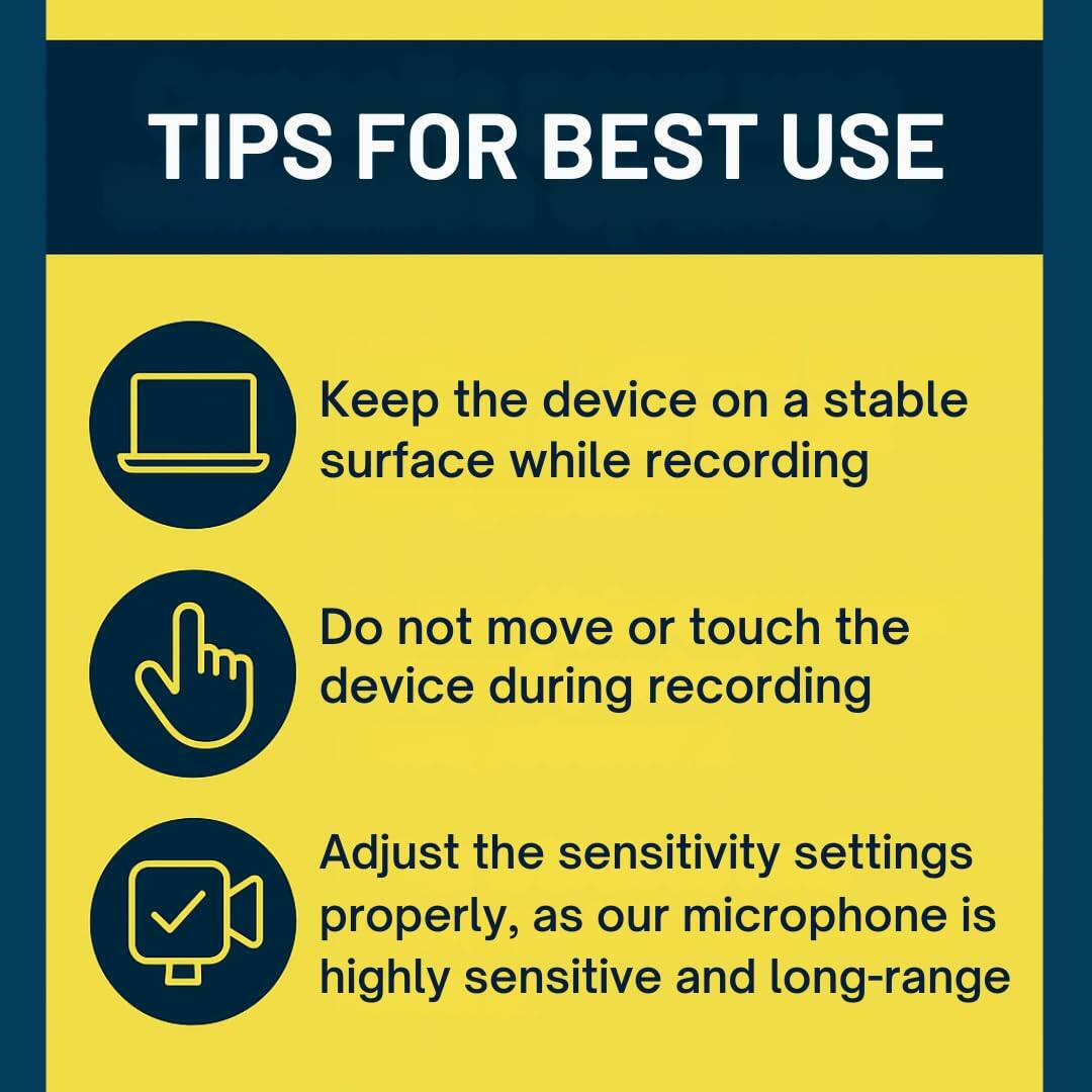 TIPS FOR BEST USE

- Keep the device on a stable surface while recording
- Do not move or touch the device during recording
- Adjust the sensitivity settings properly, as our microphone is highly sensitive and long-range