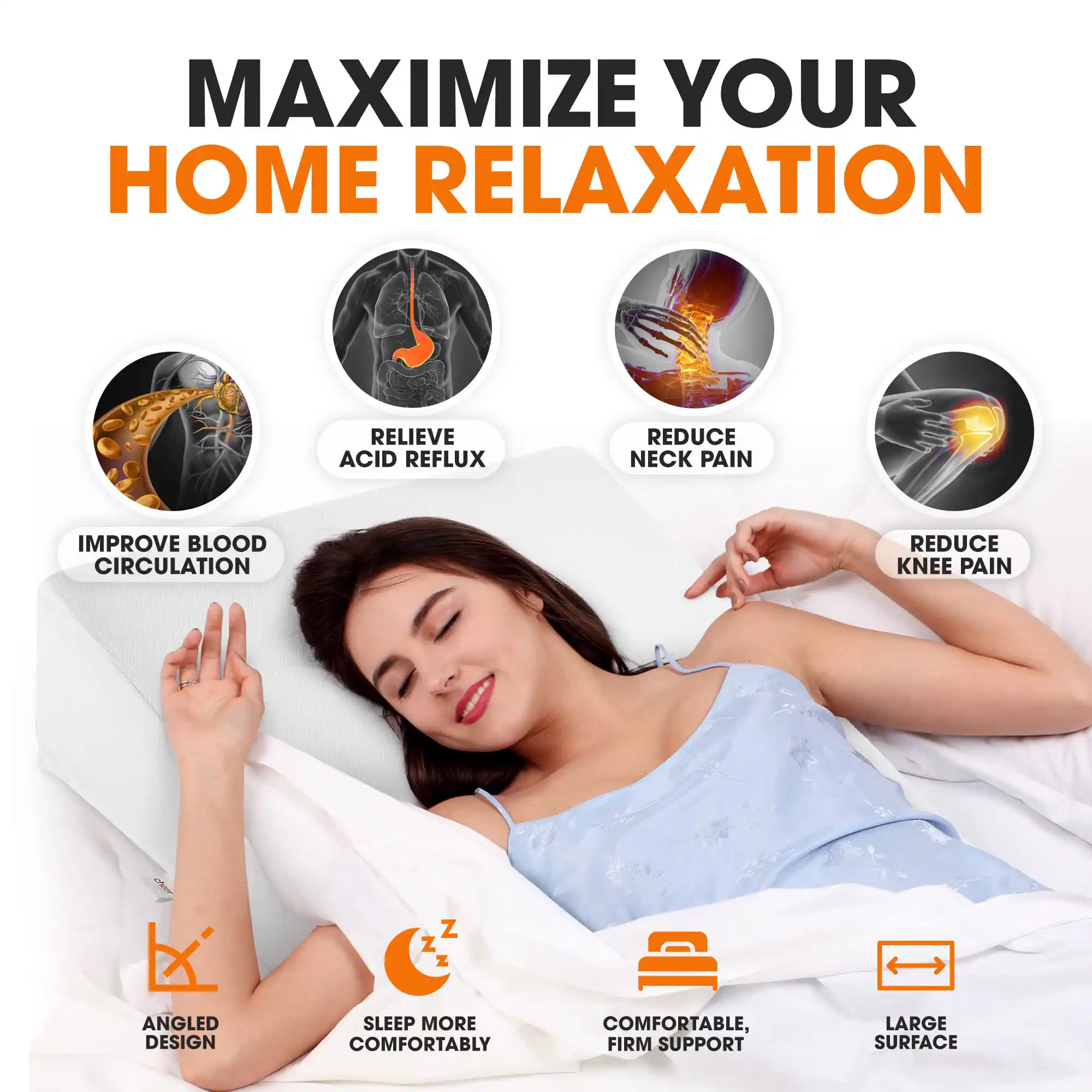 MAXIMIZE YOUR HOME RELAXATION

- RELIEVE ACID REFLUX
- REDUCE NECK PAIN
- REDUCE KNEE PAIN
- IMPROVE BLOOD CIRCULATION

ANGLED DESIGN
SLEEP MORE COMFORTABLY
COMFORTABLE, FIRM SUPPORT
LARGE SURFACE