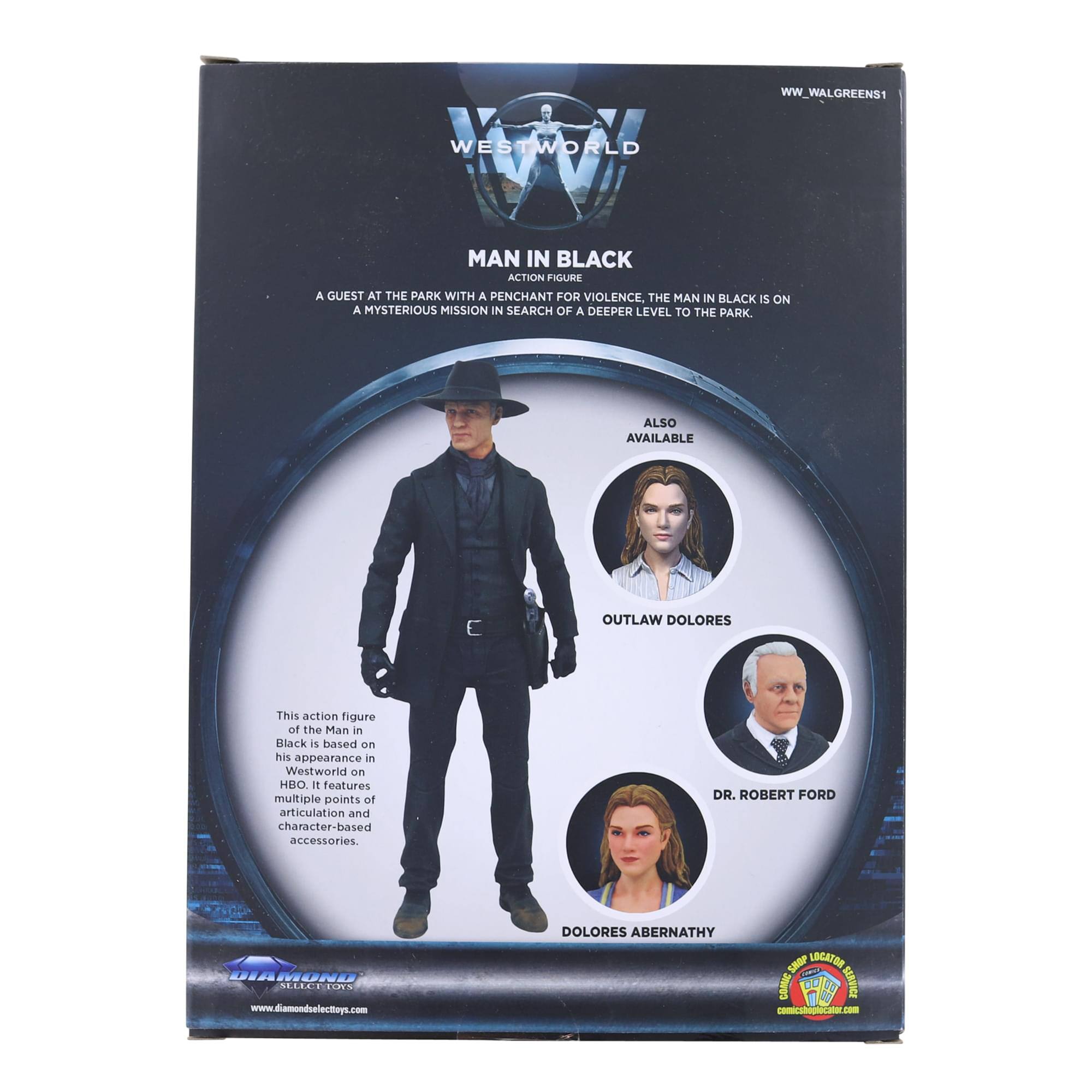 WW_WALGREENS1  
WESTWORLD  
MAN IN BLACK ACTION FIGURE  
A GUEST AT THE PARK WITH A PENCHANT FOR VIOLENCE, THE MAN IN BLACK IS ON A MYSTERIOUS MISSION IN SEARCH OF A DEEPER LEVEL TO THE PARK.  
ALSO AVAILABLE: OUTLAW DOLORES  

This action figure of the Man in Black is based on his appearance in Westworld on HBO. It features multiple points of articulation and character-based accessories.  

DR. ROBERT FORD  
DOLORES ABERNATHY  

www.diamondselecttoys.com  
www.comicshoplocator.com