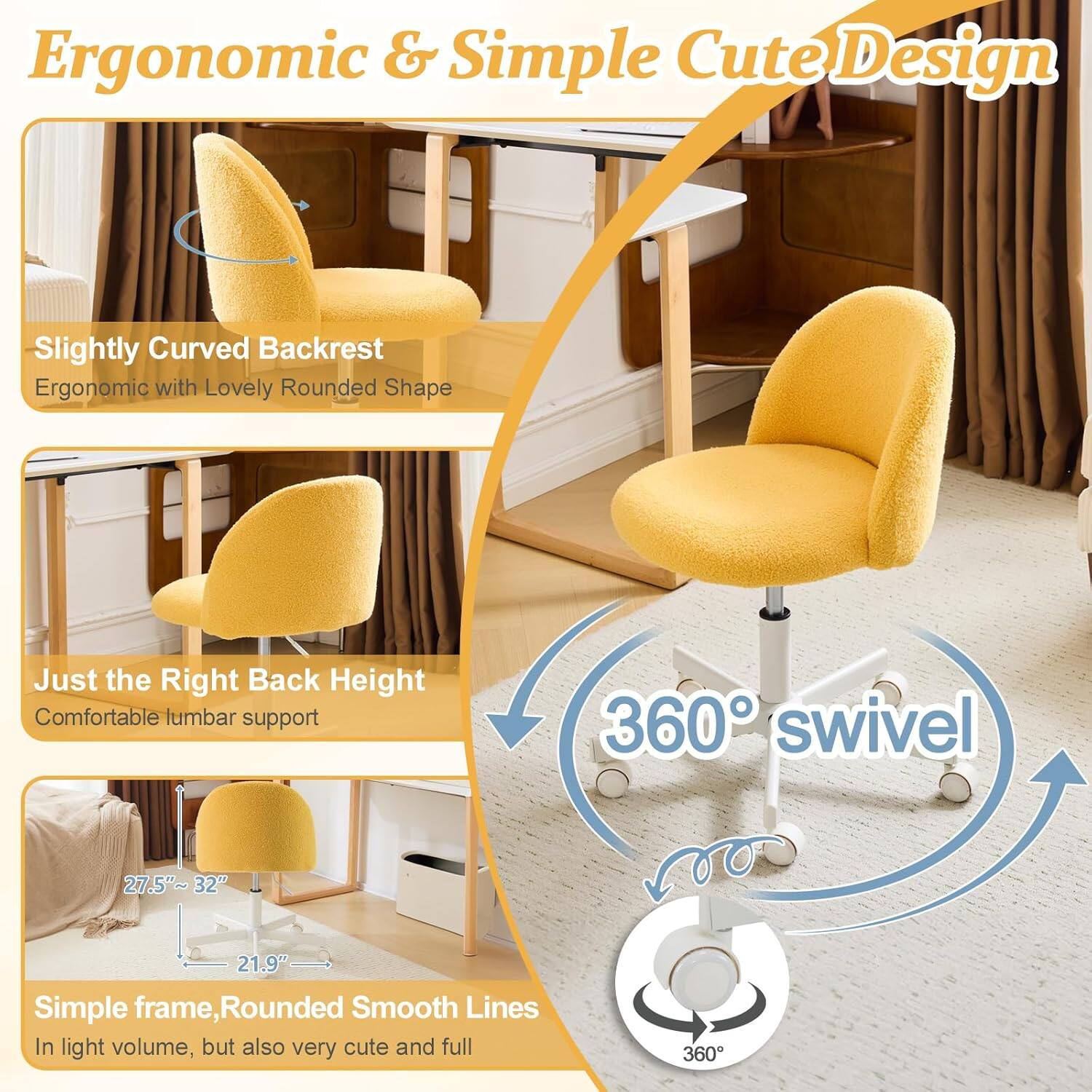Ergonomic & Simple Cute Design

- Slightly Curved Backrest
  - Ergonomic with Lovely Rounded Shape

- Just the Right Back Height
  - Comfortable lumbar support

- 360° swivel

- Simple frame, Rounded Smooth Lines
  - In light volume, but also very cute and full

Dimensions:
- 27.5"~32"
- 21.9"