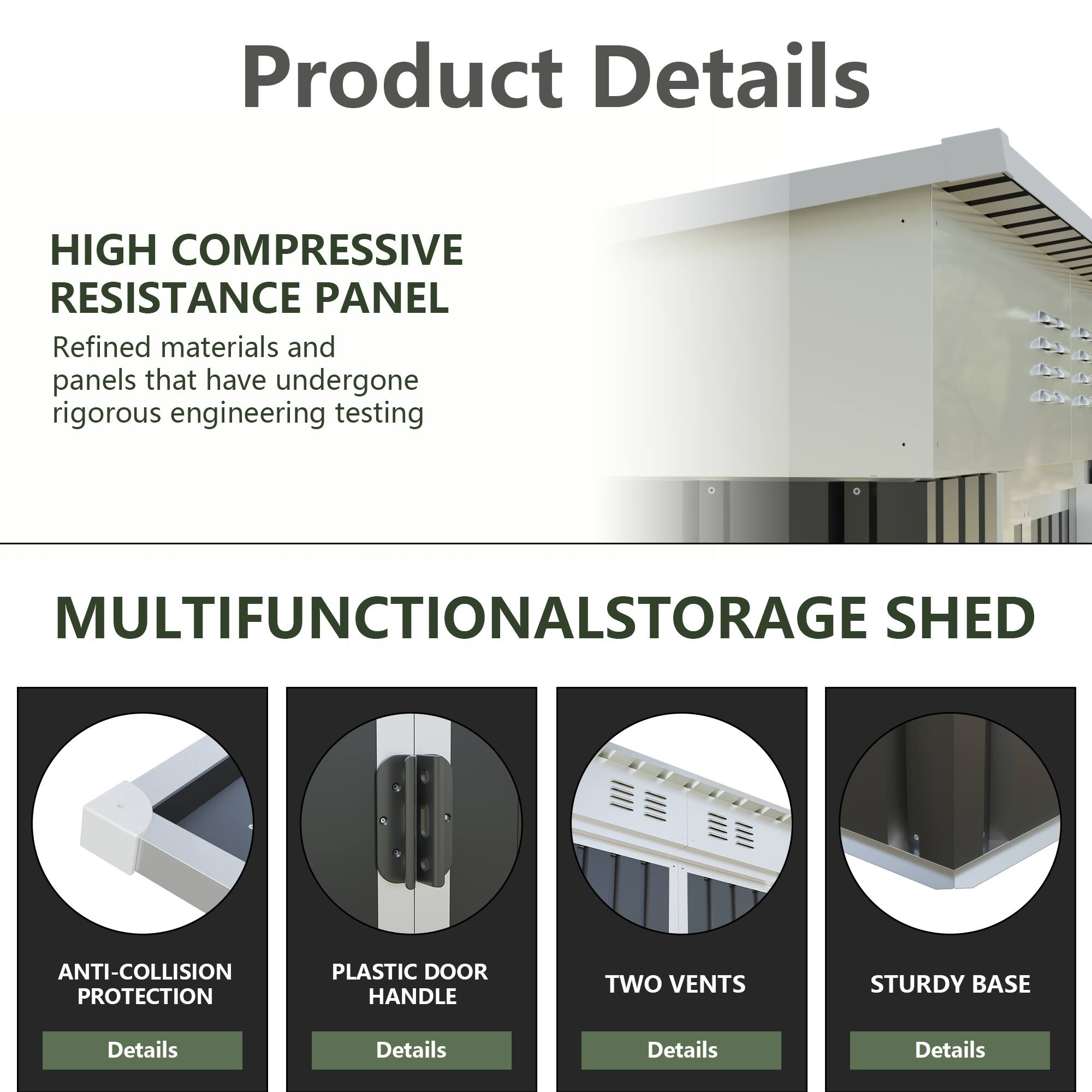 Product Details

HIGH COMPRESSIVE RESISTANCE PANEL
Refined materials and panels that have undergone rigorous engineering testing

MULTIFUNCTIONAL STORAGE SHED

- ANTI-COLLISION PROTECTION
  Details

- PLASTIC DOOR HANDLE
  Details

- TWO VENTS
  Details

- STURDY BASE
  Details