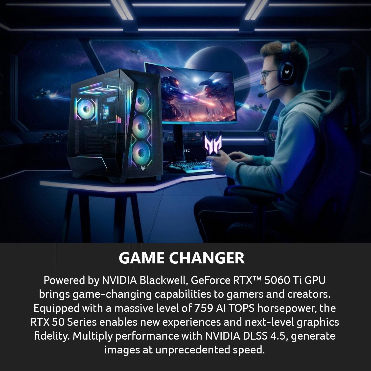 GAME CHANGER

Powered by NVIDIA Blackwell, GeForce RTX™ 5060 Ti GPU brings game-changing capabilities to gamers and creators. Equipped with a massive level of 759 AI TOPS horsepower, the RTX 50 Series enables new experiences and next-level graphics fidelity. Multiply performance with NVIDIA DLSS 4.5, generate images at unprecedented speed.