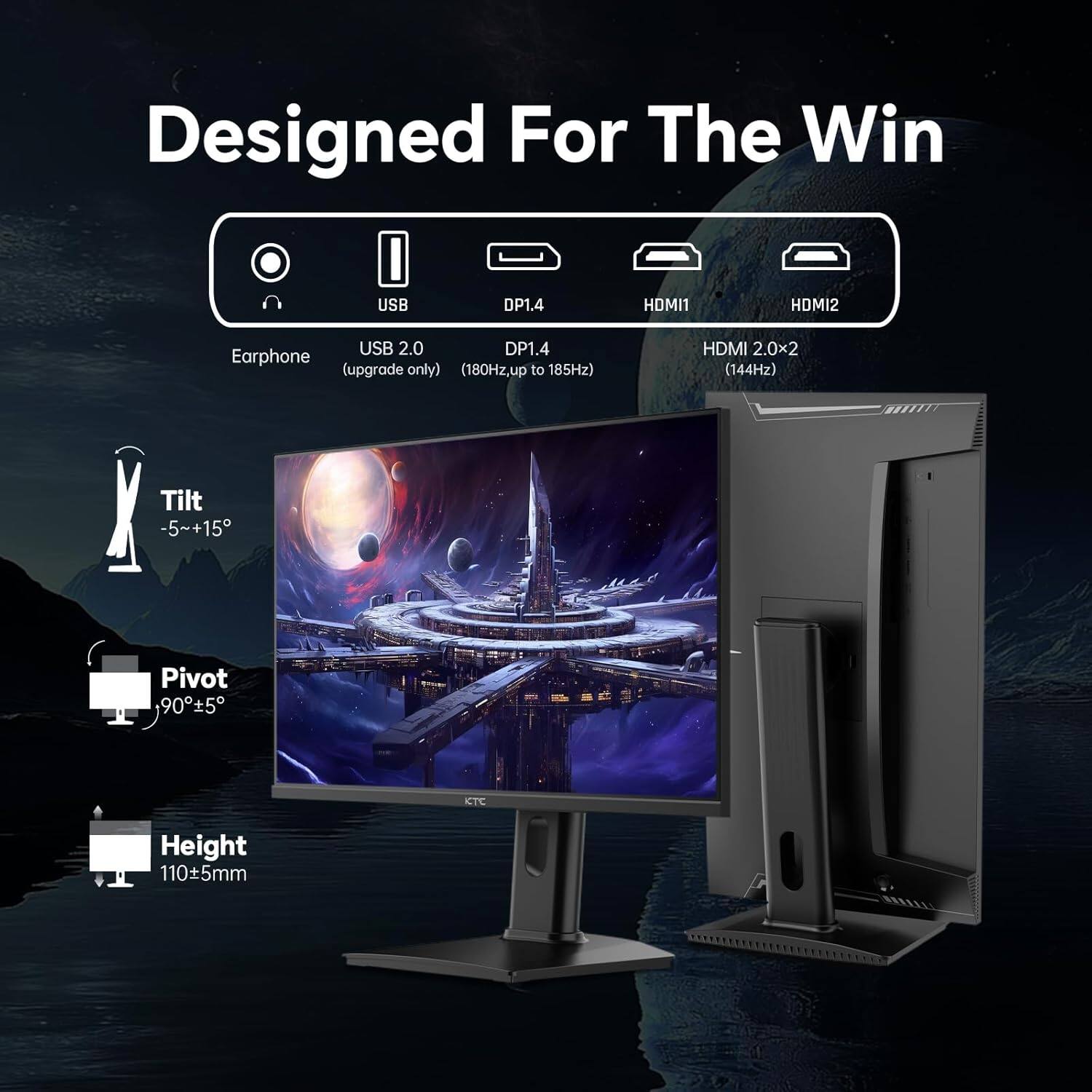 Designed For The Win  
USB DP1.4  
HDMI1  
HDMI2  
USB 2.0  
DP1.4  
Earphone (upgrade only)  
(180Hz, up to 185Hz)  
HDMI 2.0x2 (144Hz)  
Tilt -5~+15  
Pivot 90°±5°  
Height 110±5mm