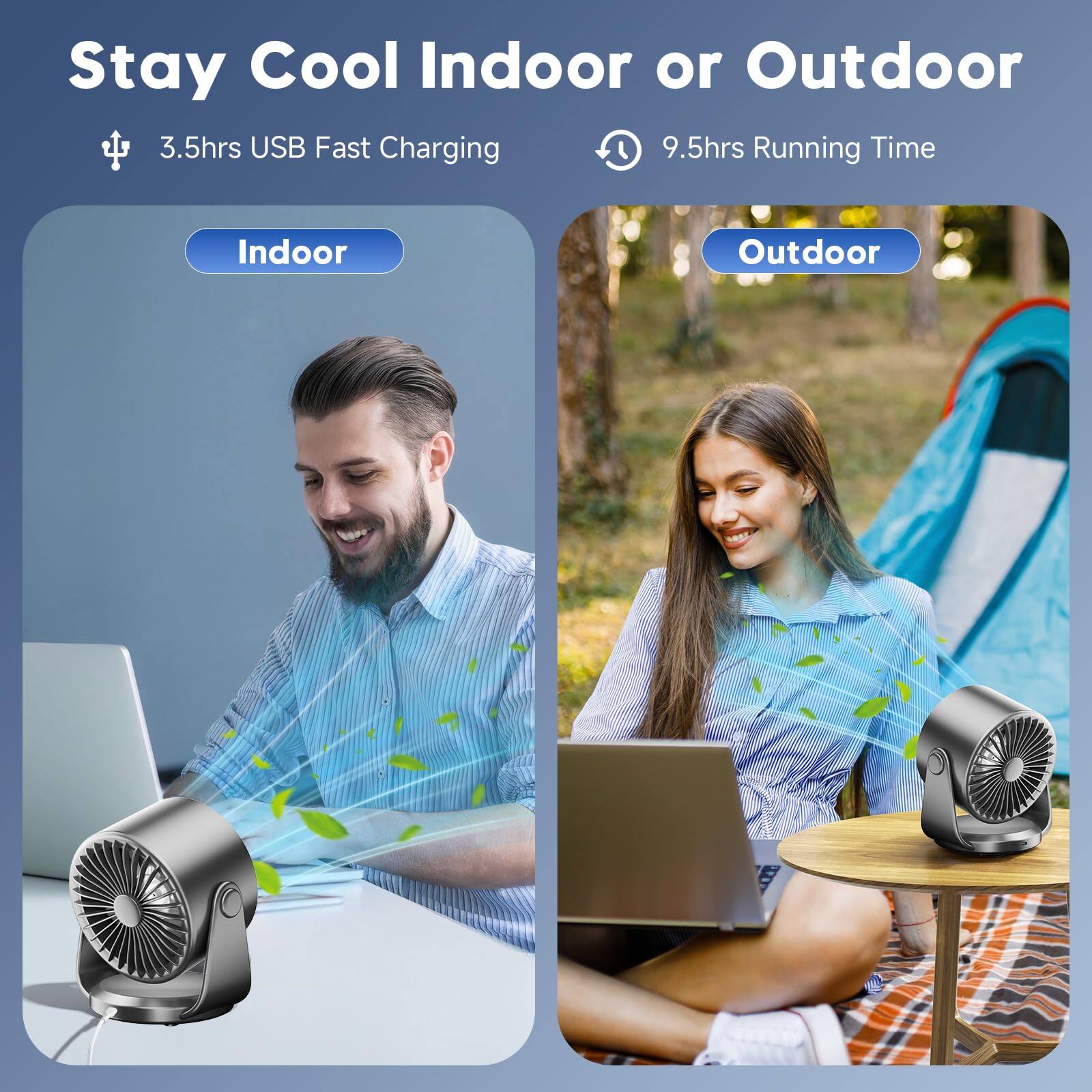 Stay Cool Indoor or Outdoor  
3.5hrs USB Fast Charging  
9.5hrs Running Time  
Indoor  
Outdoor