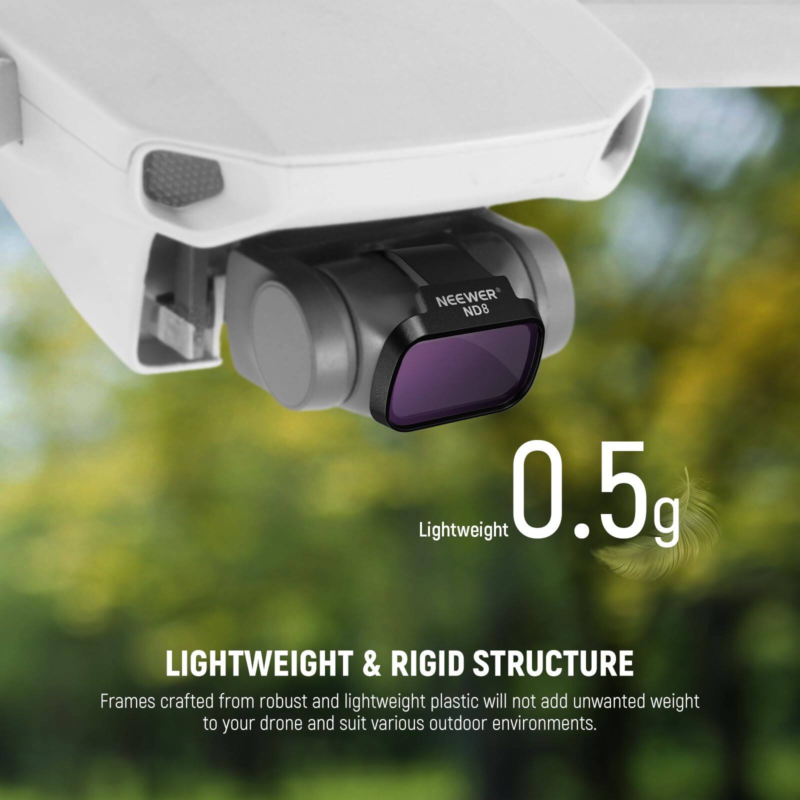 NEEWER ND8 Lightweight 0.5g

LIGHTWEIGHT & RIGID STRUCTURE

Frames crafted from robust and lightweight plastic will not add unwanted weight to your drone and suit various outdoor environments.