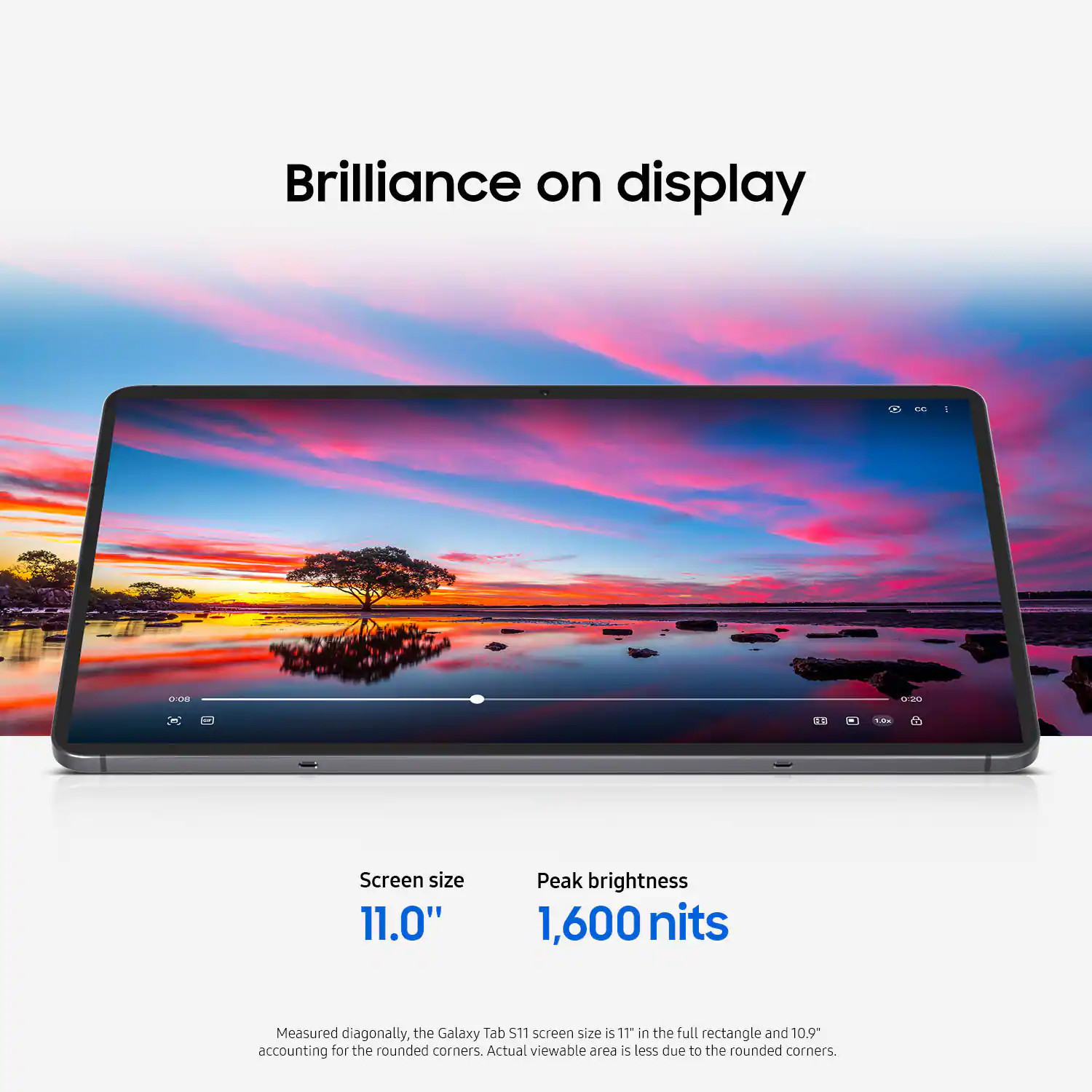 Brilliance on display

Screen size  
11.0"

Peak brightness  
1,600 nits

Measured diagonally, the Galaxy Tab S11 screen size is 11" in the full rectangle and 10.9" accounting for the rounded corners. Actual viewable area is less due to the rounded corners.