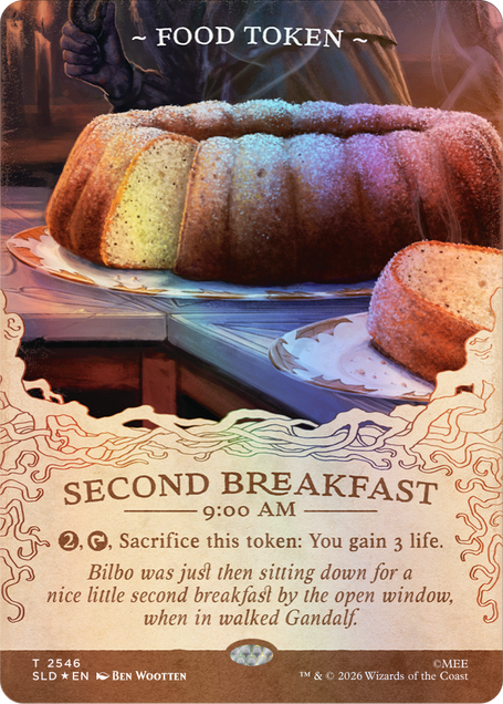 ~FOOD TOKEN~

SECOND BREAKFAST 9:00 AM
2, Sacrifice this token: You gain 3 life.
Bilbo was just then sitting down for a nice little second breakfast by the open window, when in walked Gandalf.

T 2546 SLD EN
BEN WOOTTEN
TM & © 2026 Wizards of the Coast