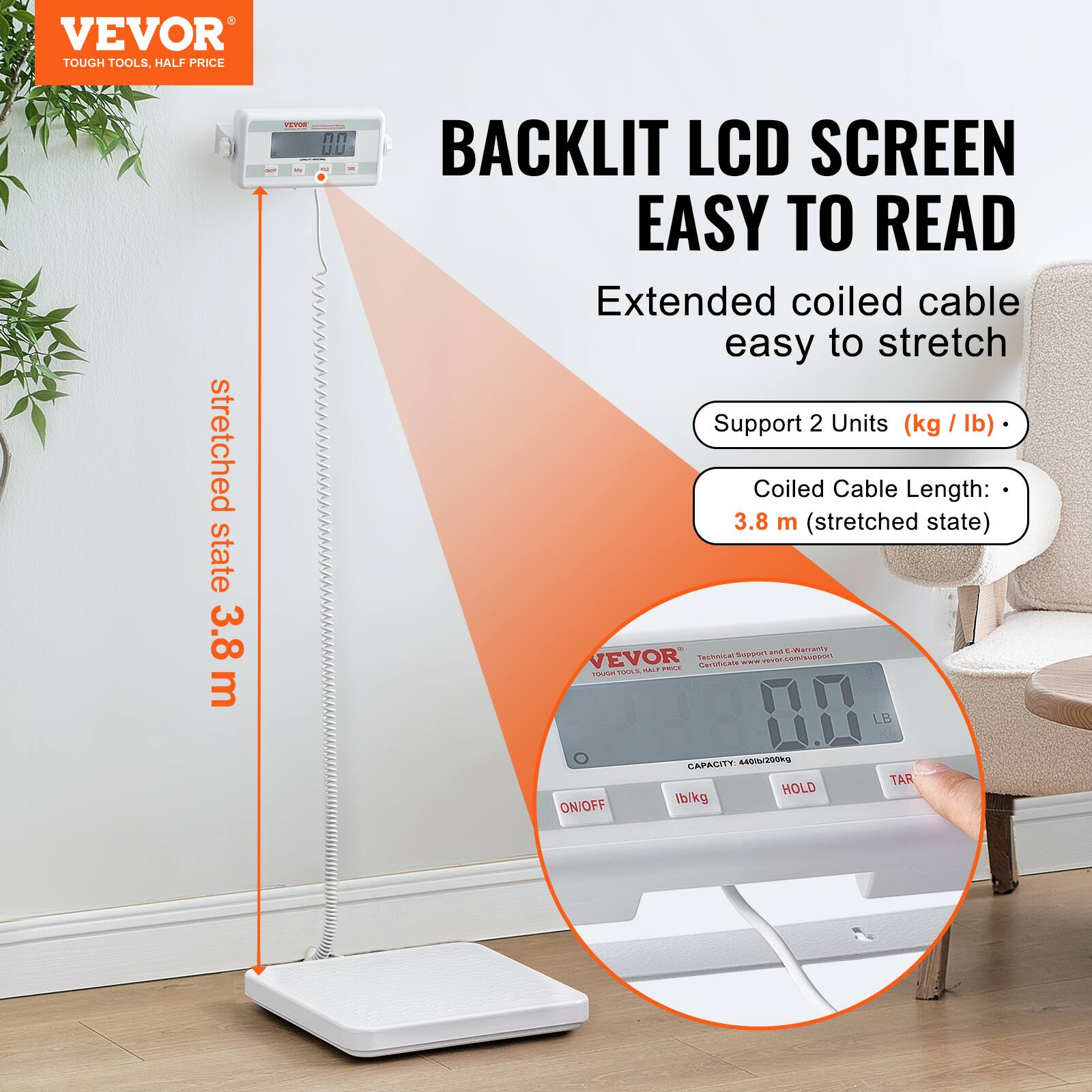 VEVOR  
TOUGH TOOLS, HALF PRICE  

BACKLIT LCD SCREEN  
EASY TO READ  

Extended coiled cable easy to stretch  

Support 2 Units (kg / lb)  

Coiled Cable Length: 3.8 m (stretched state)  

stretched state 3.8 m  

CAPACITY: 4400/200kg  

ON/OFF  
lb/kg  
HOLD  
TARE  

Technical Support and E-mail only  
Customer service: support@vevor.com