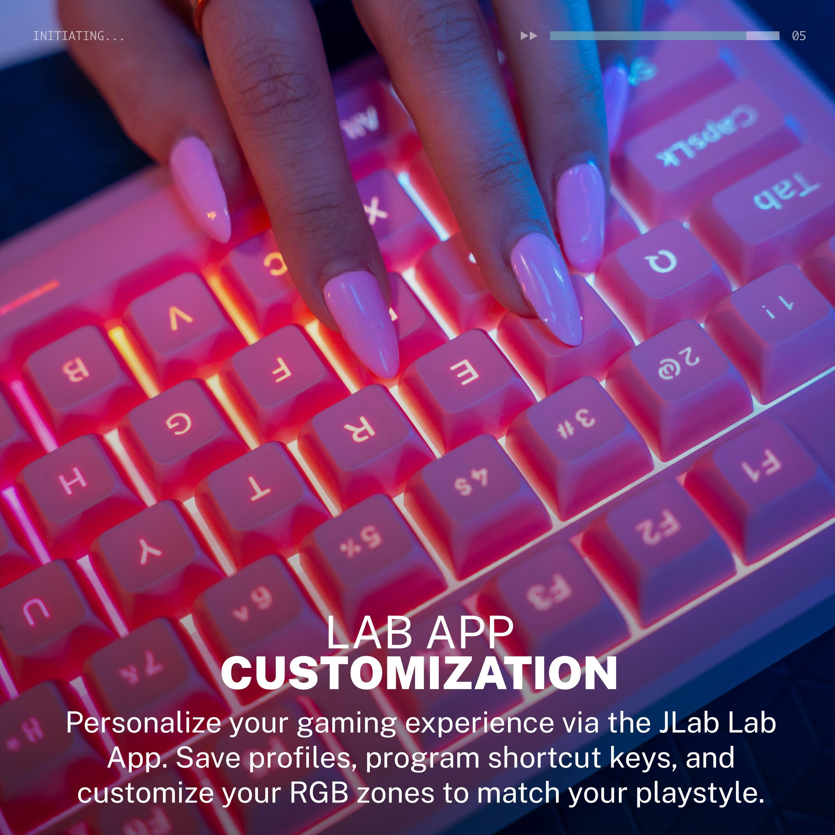 INITIATING... 05 WV CapsLk 5 x Tab C Q ^ 1! i F 2@ 2 B E G R 3# # H 4S F1 T  % 5 F2 U 9 F3 LAB APP 7 CUSTOMIZATION H Personalize your gaming experience via the JLab Lab App. Save profiles, program shortcut keys, and customize your RGB zones to match your playstyle.