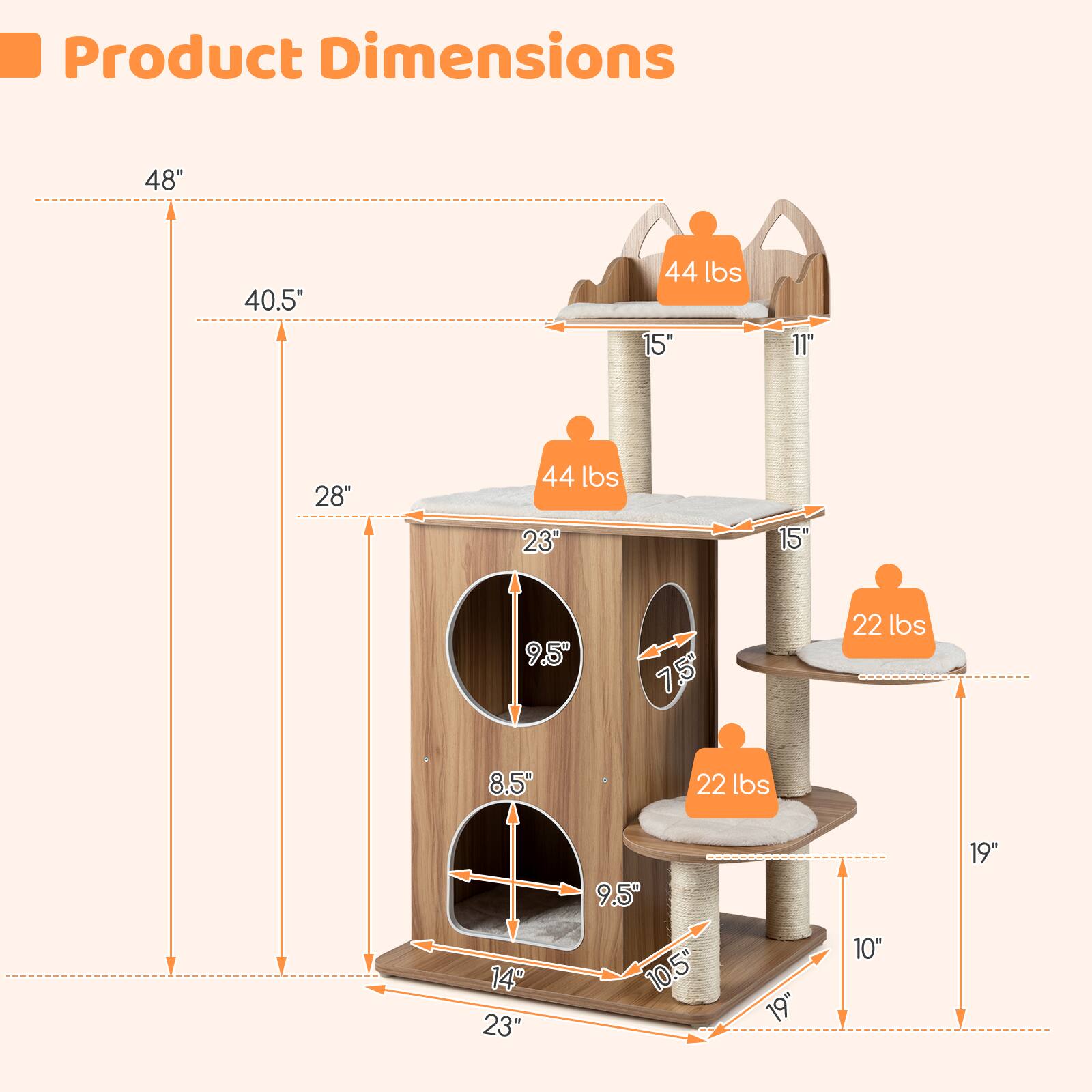 Product Dimensions:  
- Height: 48"  
- Width: 40.5"  
- Depth: 28"  
- Weight Capacity: 44 lbs  
- Top Platform: 15" x 11"  
- Middle Platform: 23" x 15"  
- Bottom Platform: 23" x 14"  
- Cat Post: 19"  
- Cat Scratching Post: 10.5"  
- Cat Perch: 9.5" x 7.5"  
- Cat Tunnel: 8.5" x 9.5"  
- Weight Capacity for Cat Posts: 22 lbs each
