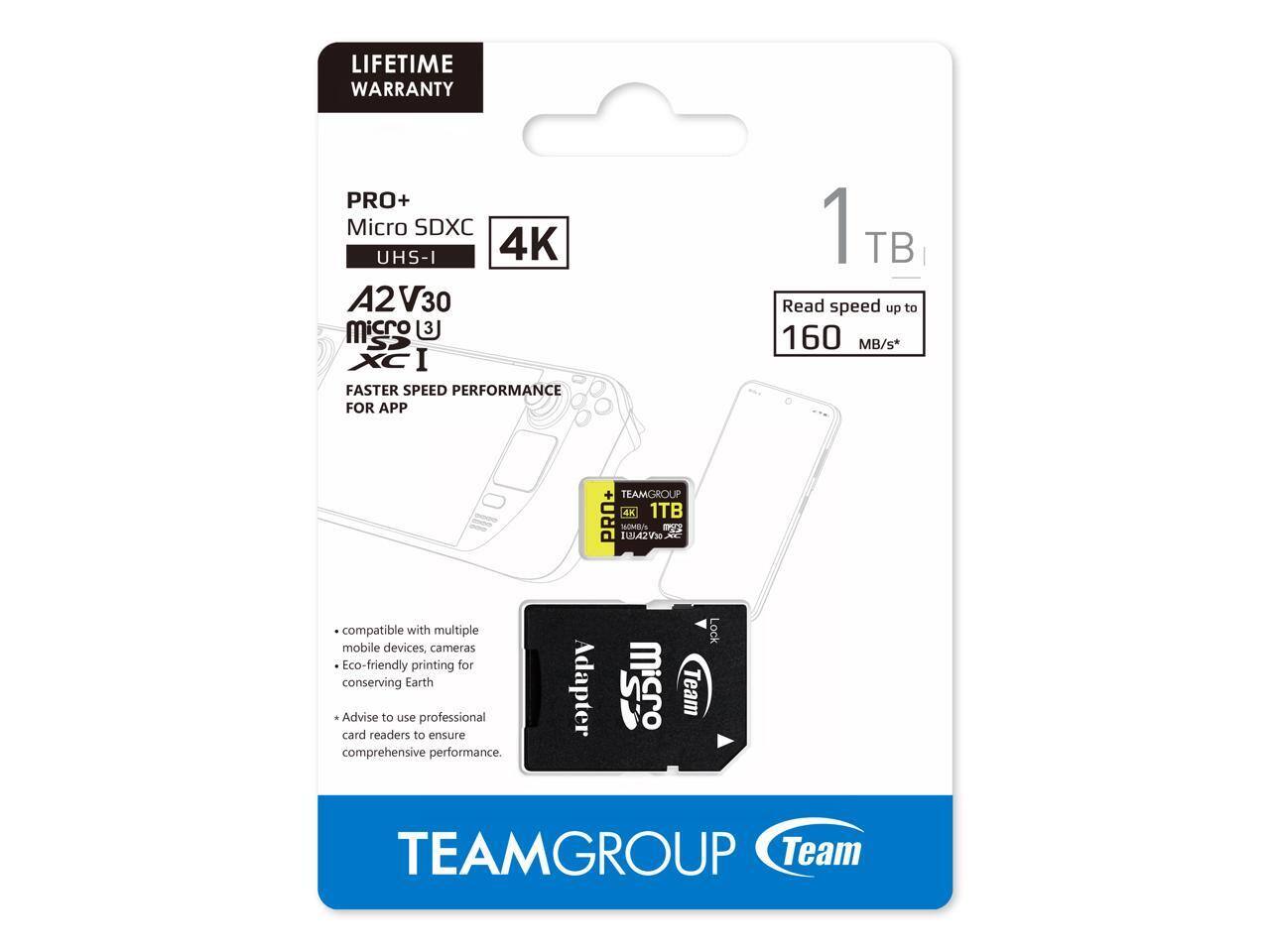 LIFETIME WARRANTY

PRO+ Micro SDXC UHS-I 4K A2 V30

1 TB

Read speed up to 160 MB/s*

FASTER SPEED PERFORMANCE FOR APP

- Compatible with multiple mobile devices, cameras
- Eco-friendly printing for conserving Earth
- Advise to use professional card readers to ensure comprehensive performance.

TEAMGROUP

TEAMGROUP PRO+ 4K 1TB

112142V30