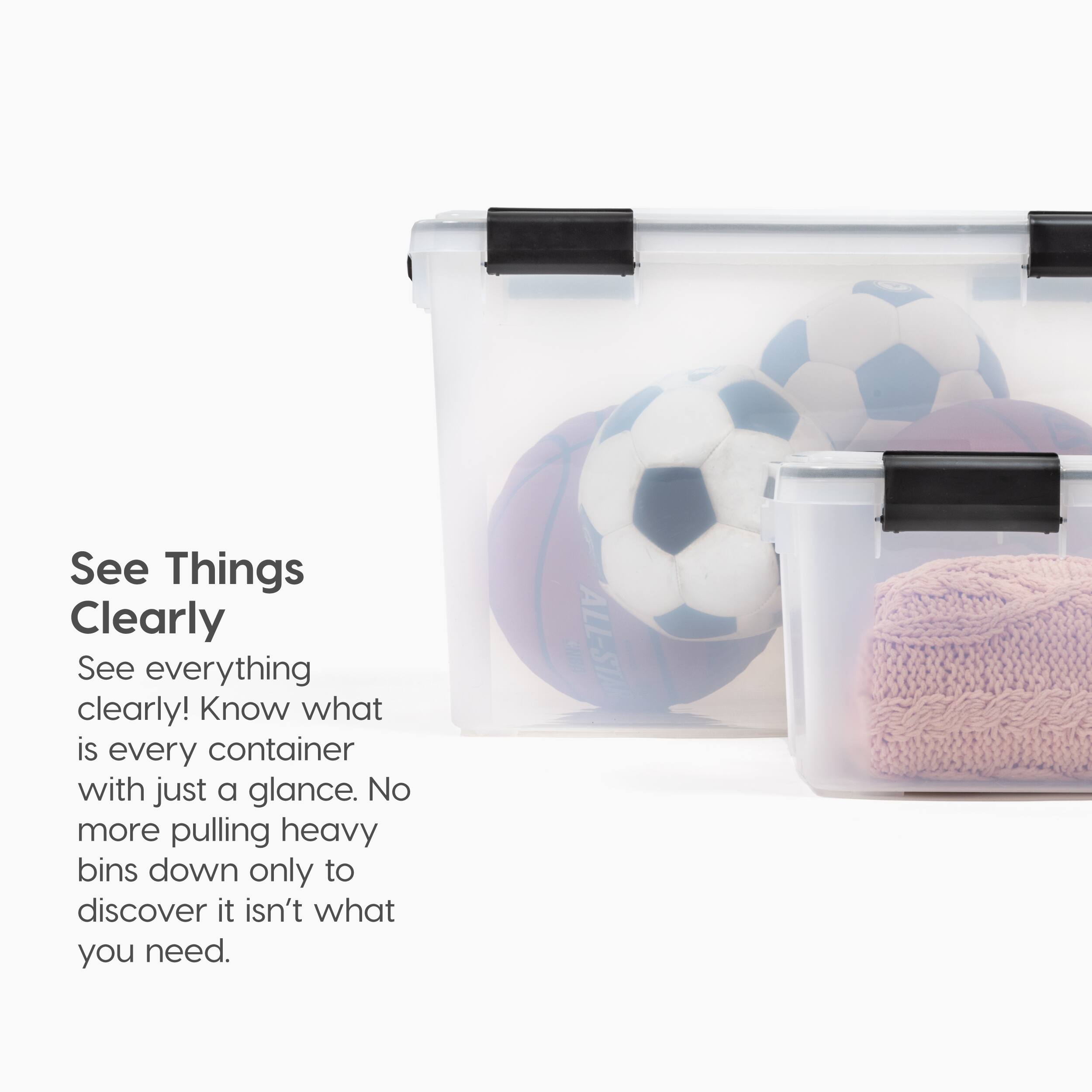 See Things Clearly  
See everything clearly! Know what is every container with just a glance. No more pulling heavy bins down only to discover it isn't what you need.