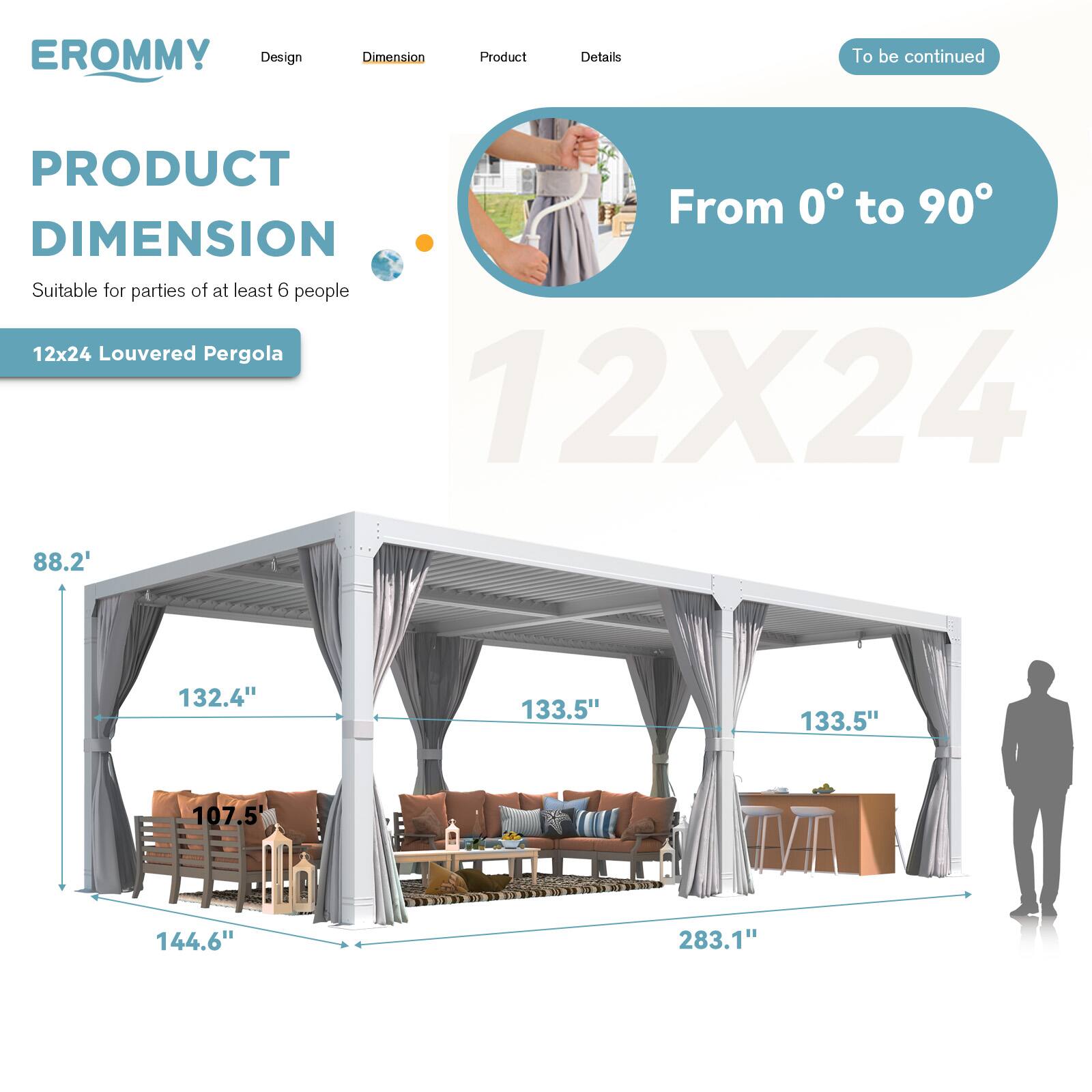 EROMMY  
Design | Dimension | Product | Details  
To be continued  

PRODUCT DIMENSION  
Suitable for parties of at least 6 people  

12x24 Louvered Pergola  

From 0° to 90°  

12X24  

88.2'  
132.4"  
133.5"  
133.5"  
107.5"  
144.6"  
283.1"