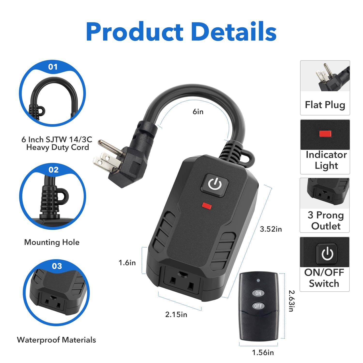 Product Details

01 6in Flat Plug  
6 Inch SJTW 14/3C Heavy Duty Cord

02 Indicator Light  
Mounting Hole 3.52in  
3 Prong Outlet

03 1.6in 2.15in ON/OFF ON/OFF Switch 2.63in  
Waterproof Materials 1.56in