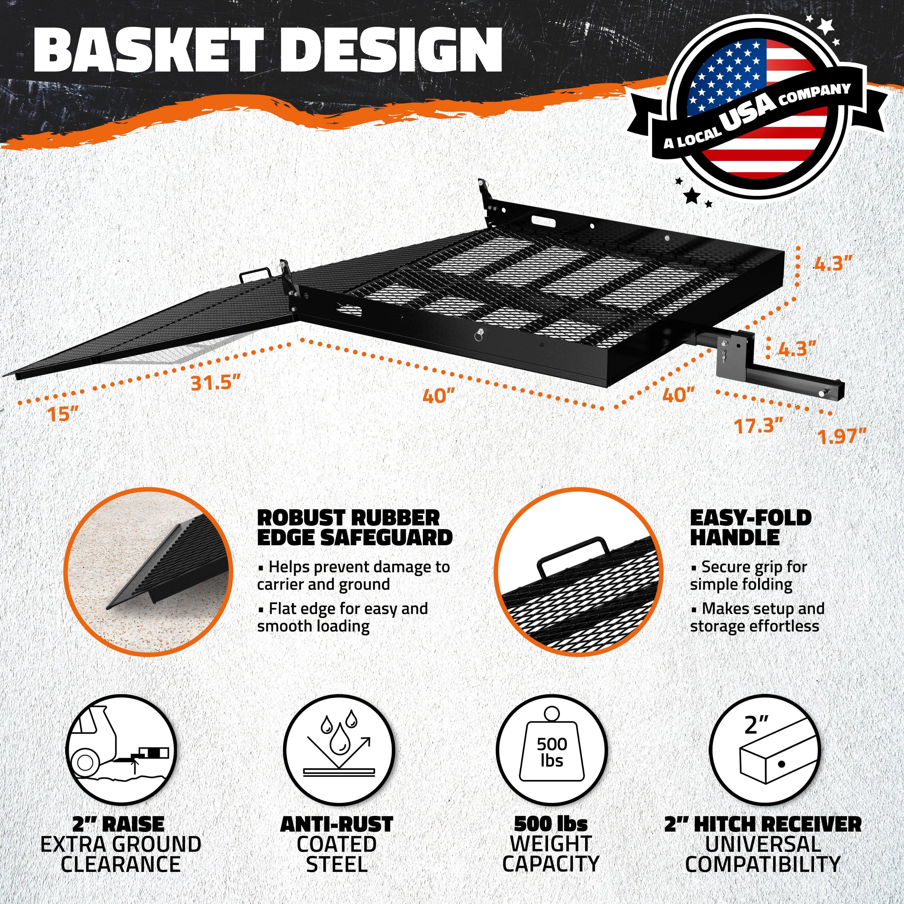 **Basket Design Company USA**

- **Dimensions:**
  - 4.3" (height)
  - 15" (width)
  - 31.5" (length)
  - 40" (width)
  - 40" (length)
  - 17.3" (height)
  - 1.97" (height)

- **Features:**
  - **Robust Rubber Edge Safeguard:**
    - Helps prevent damage to carrier and ground
    - Flat edge for easy and smooth loading

  - **Easy-Fold Handle:**
    - Secure grip for simple folding
    - Makes setup and storage effortless

  - **2" Raise Extra Ground Clearance**

  - **Anti-Rust Coated Steel**

  - **500 lbs Weight Capacity**

  - **2" Hitch Receiver Universal Compatibility**

- **A Local USA Company**