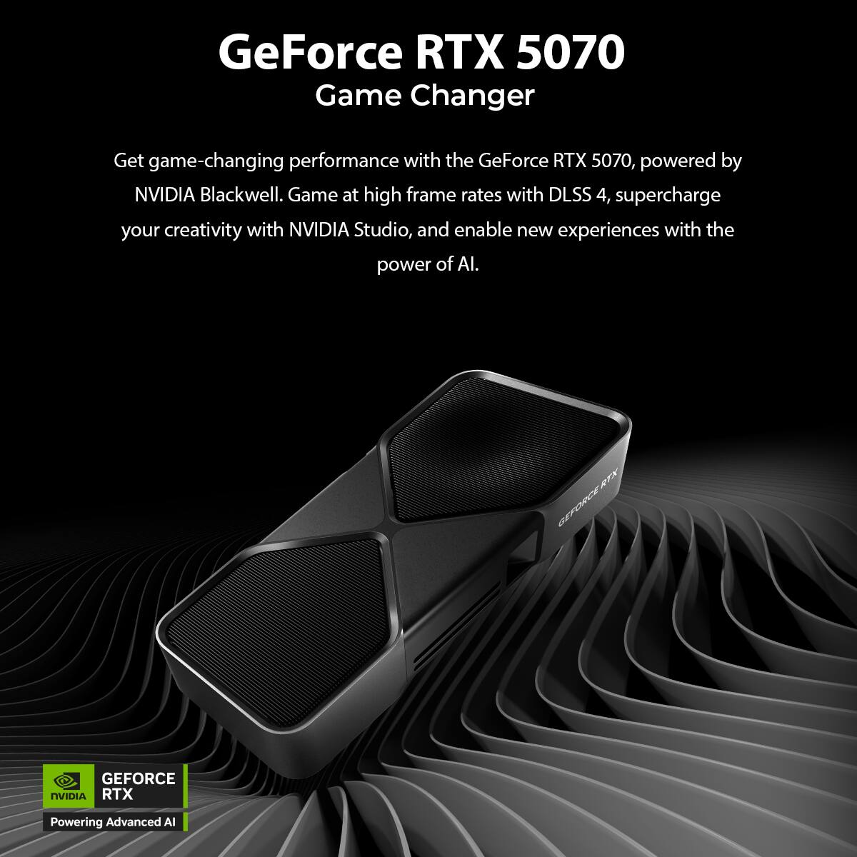GeForce RTX 5070  
Game Changer  

Get game-changing performance with the GeForce RTX 5070, powered by NVIDIA Blackwell. Game at high frame rates with DLSS 4, supercharge your creativity with NVIDIA Studio, and enable new experiences with the power of AI.  

GEFORCE RTX  
Powering Advanced AI