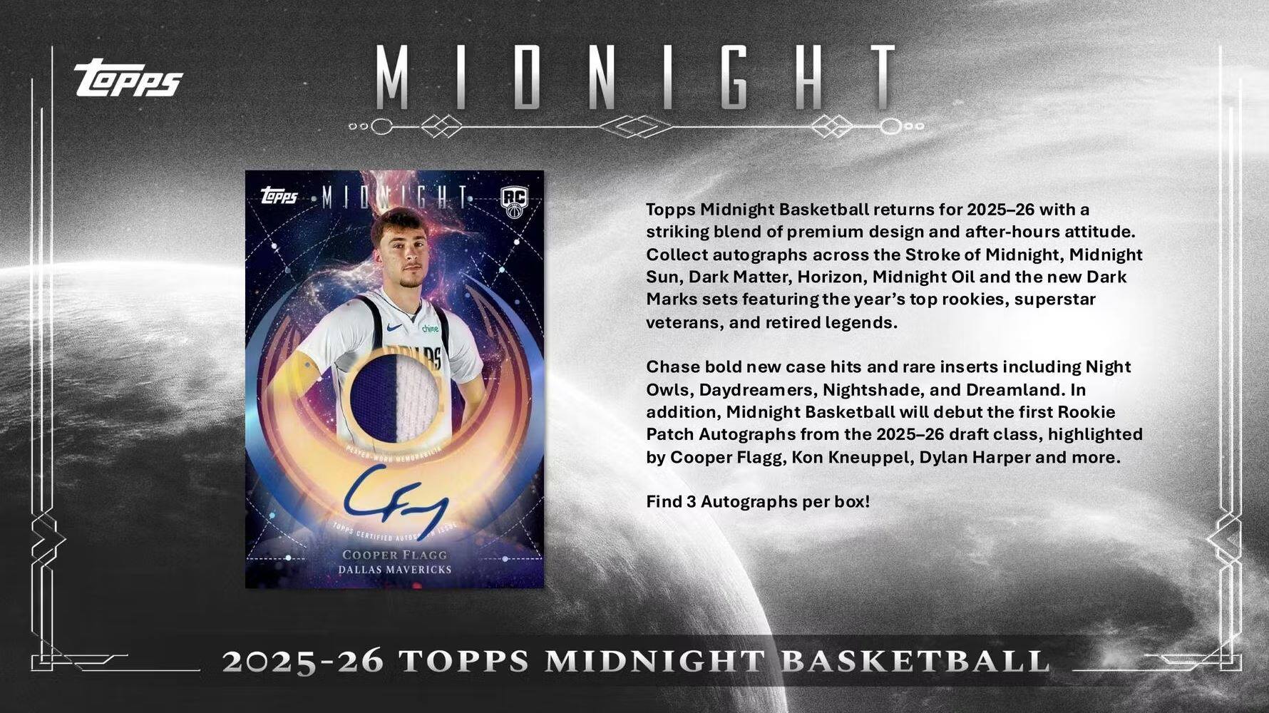 **2025-26 TOPPS MIDNIGHT BASKETBALL**

Topps Midnight Basketball returns for 2025-26 with a striking blend of premium design and after-hours attitude. Collect autographs across the Stroke of Midnight, Midnight Sun, Dark Matter, Horizon, Midnight Oil and the new Dark Marks sets featuring the year's top rookies, superstar veterans, and retired legends. Chase bold new case hits and rare inserts including Night Owls, Daydreamers, Nightshade, and Dreamland. In addition, Midnight Basketball will debut the first Rookie Patch Autographs from the 2025-26 draft class, highlighted by Cooper Flagg, Kon Kneuppel, Dylan Harper and more. Find 3 Autographs per box!

**Cooper Flagg**  
**Dallas Mavericks**