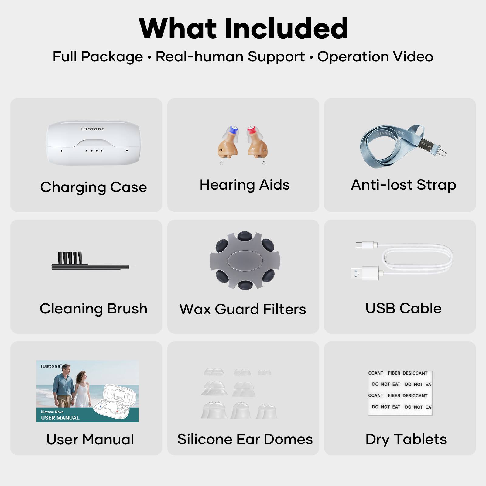 What Included

Full Package • Real-human Support • Operation Video

- Charging Case
- Hearing Aids
- Anti-lost Strap
- Cleaning Brush
- Wax Guard Filters
- USB Cable
- User Manual
- Silicone Ear Domes
- Dry Tablets

CCANT FIBER DESICCANT
DO NOT EAT DO NOT EAT

CCANT FIBER DESICCANT
DO NOT EAT DO NOT EAT