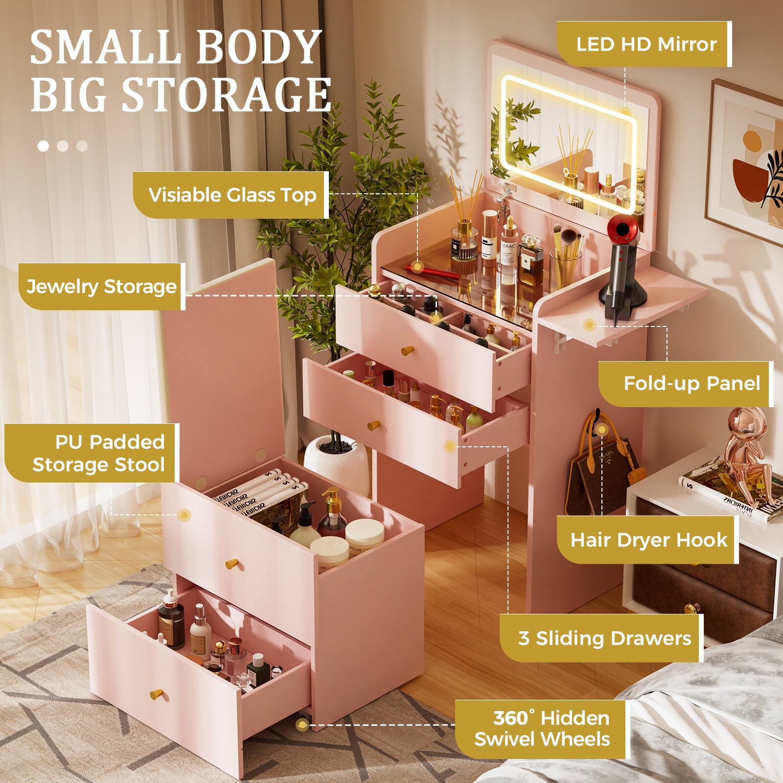 SMALL BODY BIG STORAGE

- Visible Glass Top
- Jewelry Storage
- LED HD Mirror
- PU Padded Storage Stool
- Fold-up Panel
- Hair Dryer Hook
- 3 Sliding Drawers
- 360° Hidden Swivel Wheels