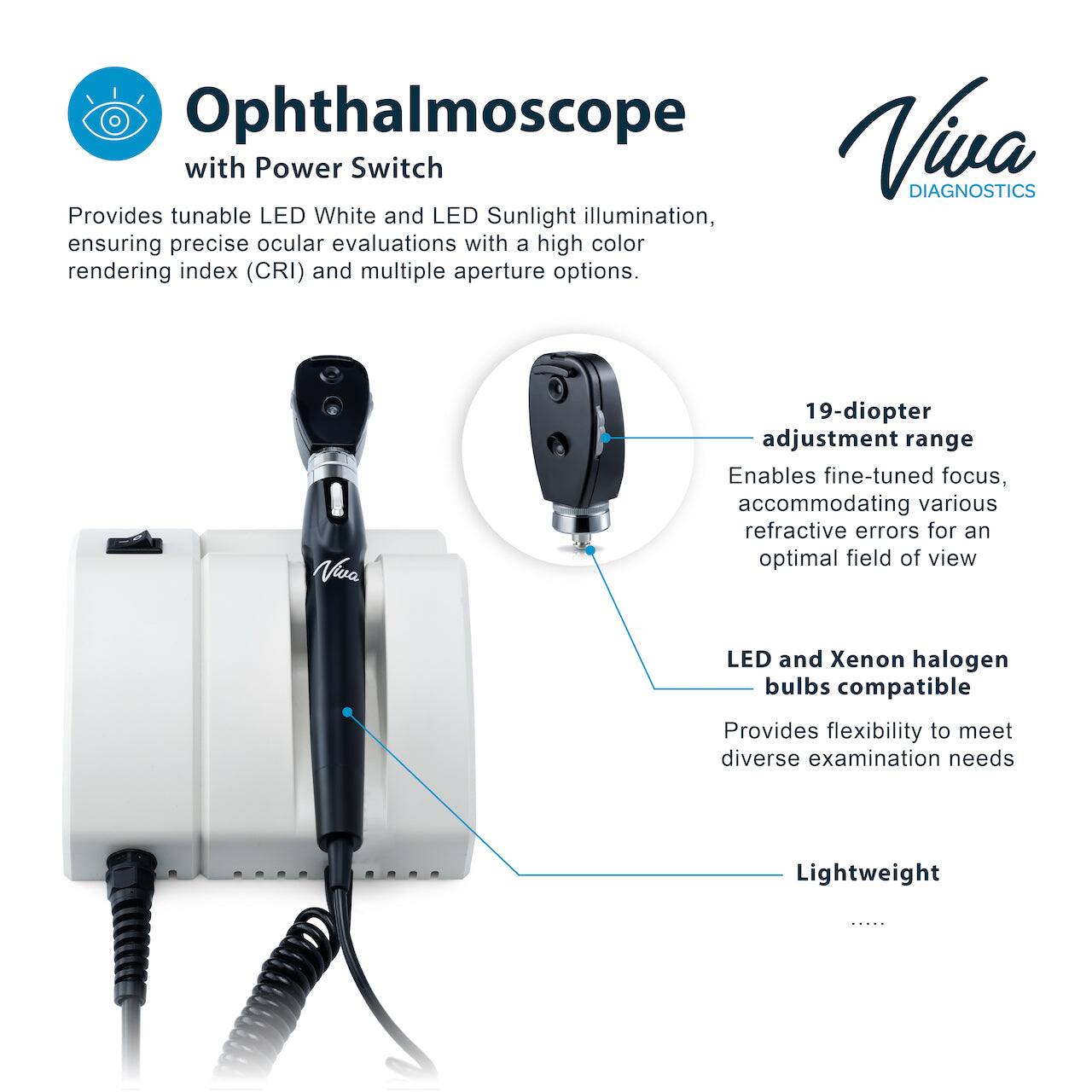 Ophthalmoscope with Power Switch

Viva DIAGNOSTICS

Provides tunable LED White and LED Sunlight illumination, ensuring precise ocular evaluations with a high color rendering index (CRI) and multiple aperture options.

Viva

19-diopter adjustment range

Enables fine-tuned focus, accommodating various refractive errors for an optimal field of view

LED and Xenon halogen bulbs compatible

Provides flexibility to meet diverse examination needs

Lightweight