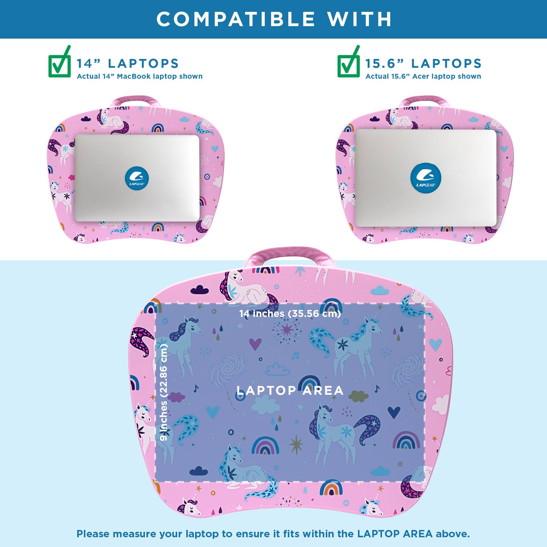 COMPATIBLE WITH

14" LAPTOPS
Actual 14" MacBook laptop shown

15.6" LAPTOPS
Actual 15.6" Acer laptop shown

LAPTOP AREA
14 inches (35.56 cm) x 9 inches (22.86 cm)

Please measure your laptop to ensure it fits within the LAPTOP AREA above.