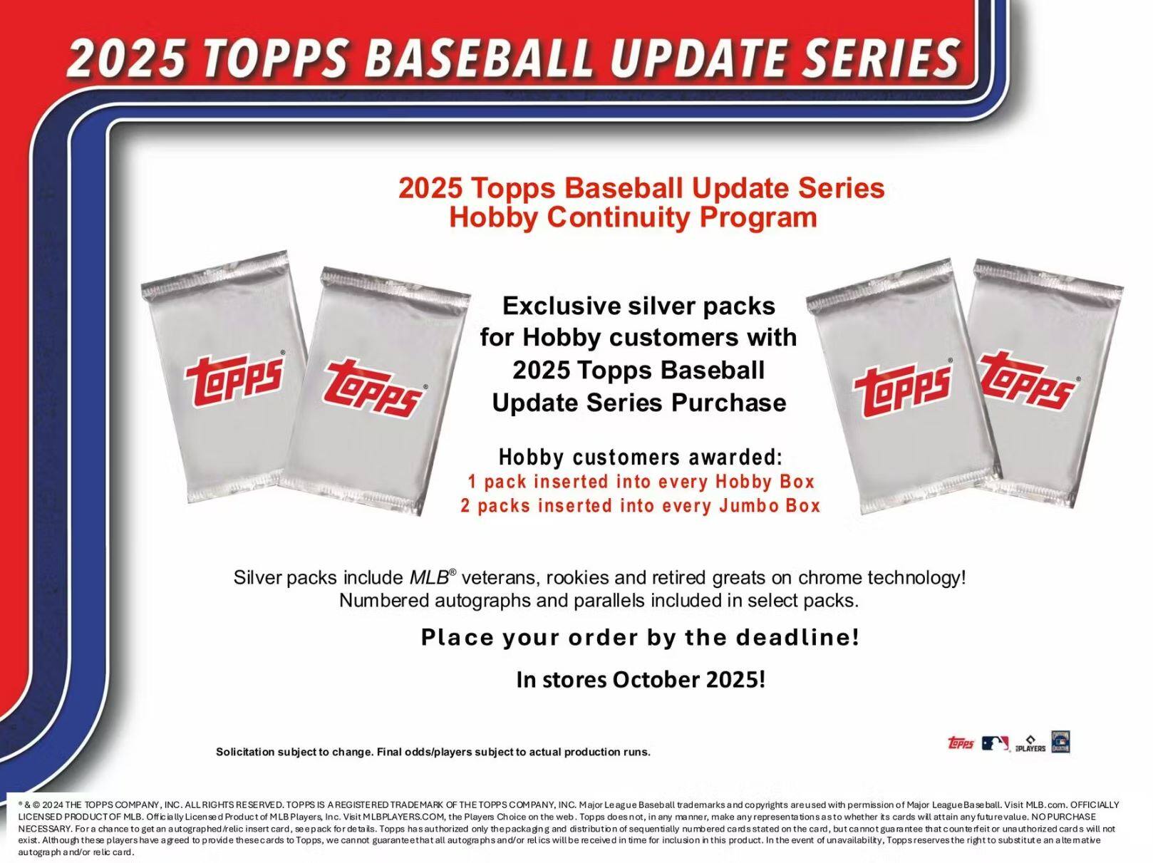2025 TOPPS BASEBALL UPDATE SERIES

2025 Topps Baseball Update Series Hobby Continuity Program

Exclusive silver packs for Hobby customers with 2025 Topps Baseball Update Series Purchase

Hobby customers awarded:
1 pack inserted into every Hobby Box
2 packs inserted into every Jumbo Box

Silver packs include MLB® veterans, rookies and retired greats on chrome technology!
Numbered autographs and parallels included in select packs.

Place your order by the deadline!
In stores October 2025!

Solicitation subject to change. Final odds/players subject to actual production runs.

* & © 2024 THE TOPPS COMPANY, INC. ALL RIGHTS RESERVED. TOPPS IS A REGISTERED TRADEMARK OF THE TOPPS COMPANY, INC. Major League Baseball trademarks and copyrights are used with permission of Major League Baseball. Visit MLB.com. OFFICIALLY LICENSED PRODUCT MLB Players Inc. Visit MLBPLAYERS.COM. The Players Choice on the web. Topps does not, in any manner, make any representations as to whether its cards will attain any future value. NO PURCHASE NECESSARY. For a chance to get an autographed relic insert card, see pack for details. Although these players have agreed to