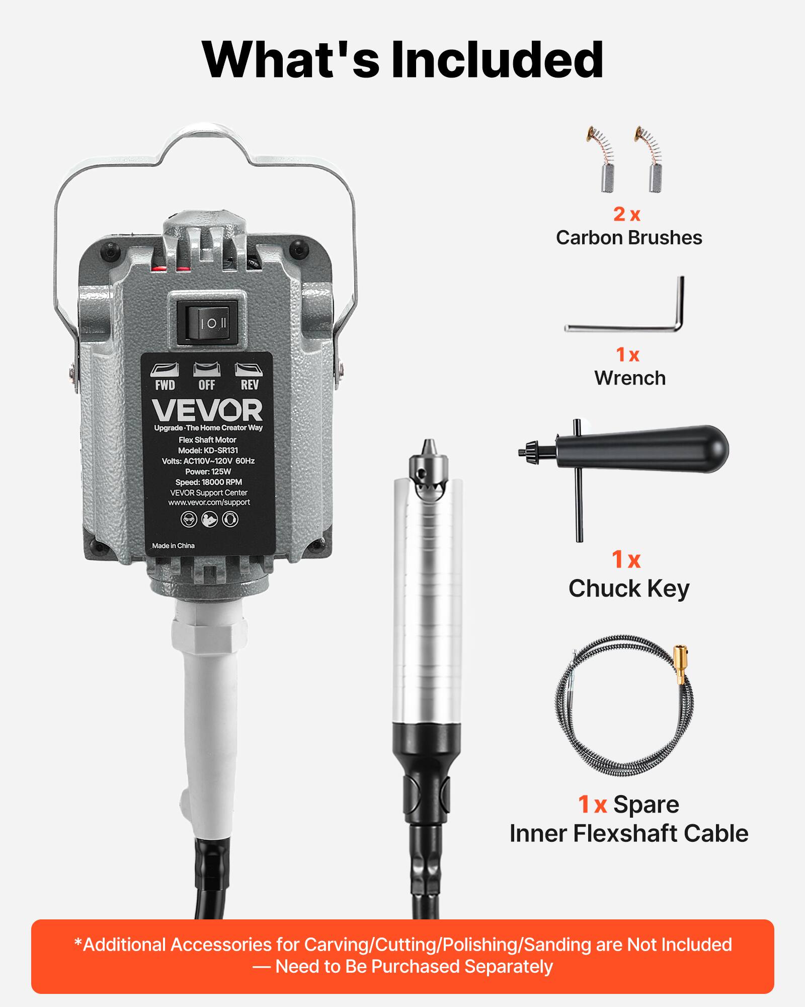 What's Included

2x Carbon Brushes

1x Wrench

1x Chuck Key

1x Spare Inner Flexshaft Cable

*Additional Accessories for Carving/Cutting/Polishing/Sanding are Not Included - Need to Be Purchased Separately

VEVOR Upgrade The Home Creator Way
Flex Shaft Motor
Model: KD-SR131
Volts: AC110V/120V 60Hz
Power: 125W
Speed: 18000 RPM
VEVOR Support Center
www.vevor.com/support

Made in China