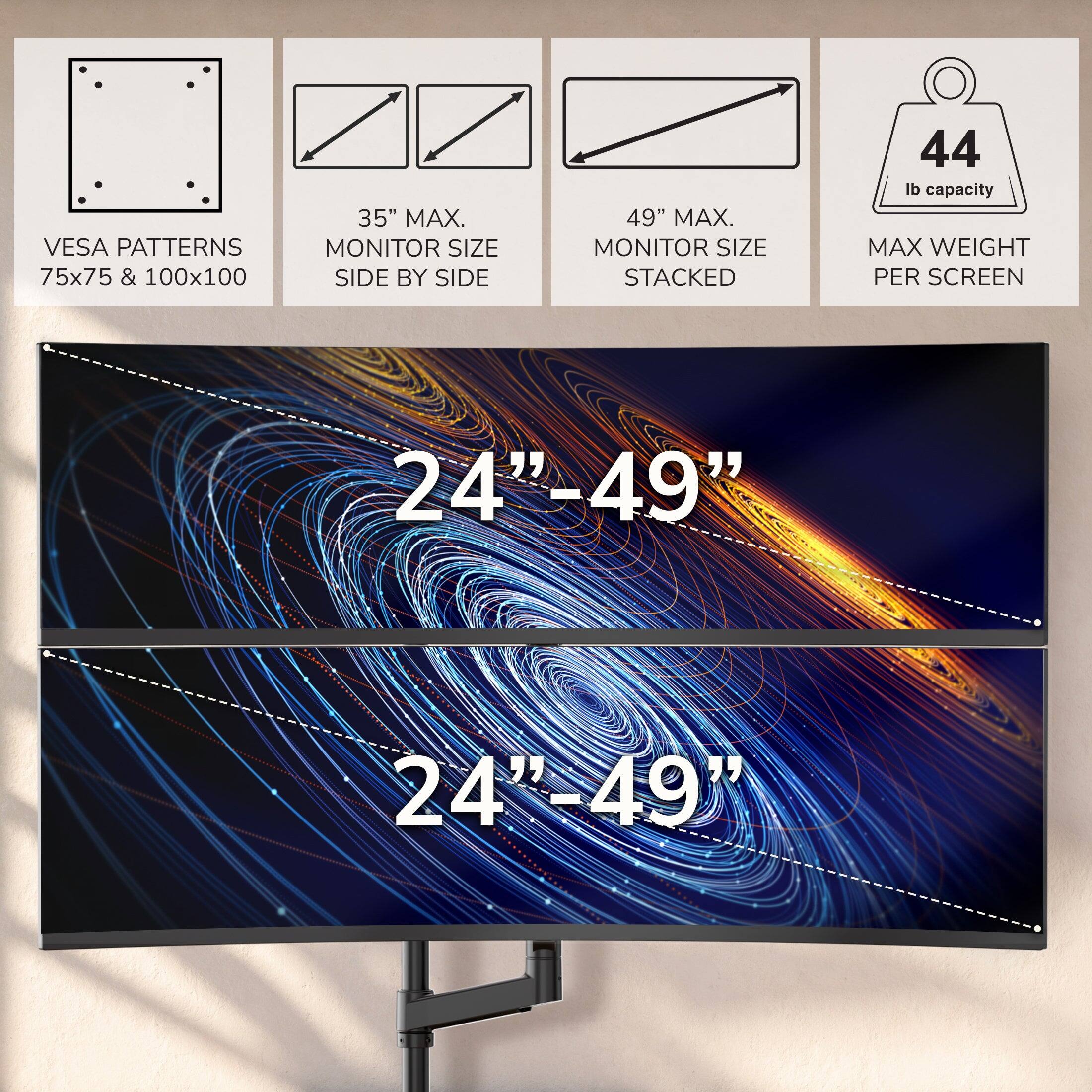 VESA PATTERNS 75x75 & 100x100  
35" MAX. MONITOR SIZE SIDE BY SIDE  
49" MAX. MONITOR SIZE STACKED  
44 lb capacity MAX WEIGHT PER SCREEN  
24"-49"  
24"-49"