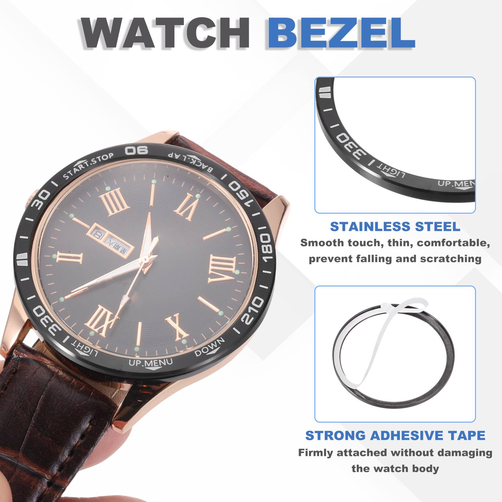 WATCH BEZEL

- STOP LAP START.STOP START BACK.LA I - 30 II VI 150 - - - - I 1801 = I - VII - - - ! 210 330 IIX X I LIGHT DOWN UP MENU - 330 I LIGHT UP

STAINLESS STEEL
Smooth touch, thin, comfortable, prevent falling and scratching

STRONG ADHESIVE APE
Firmly attached without damaging the watch body