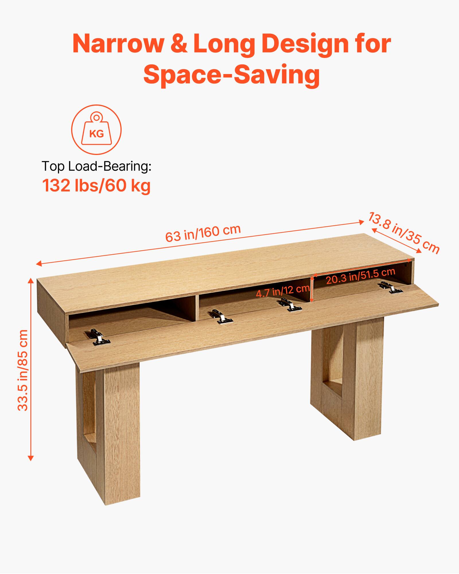 Narrow & Long Design for Space-Saving

Top Load-Bearing: 132 lbs/60 kg

63 in/160 cm

4.7 in/12 cm

13.8 in/35 cm

20.3 in/51.5 cm

33.5 in/85 cm