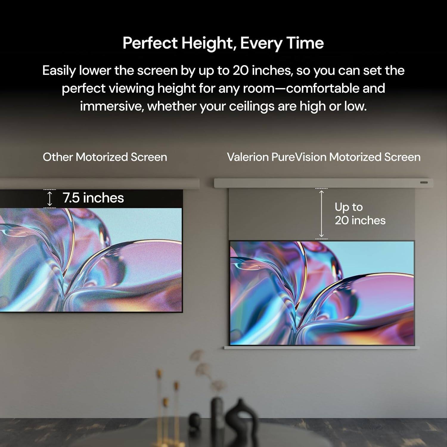 Perfect Height, Every Time

Easily lower the screen by up to 20 inches, so you can set the perfect viewing height for any room—comfortable and immersive, whether your ceilings are high or low.

Other Motorized Screen

Valerion PureVision Motorized Screen

7.5 inches

Up to 20 inches