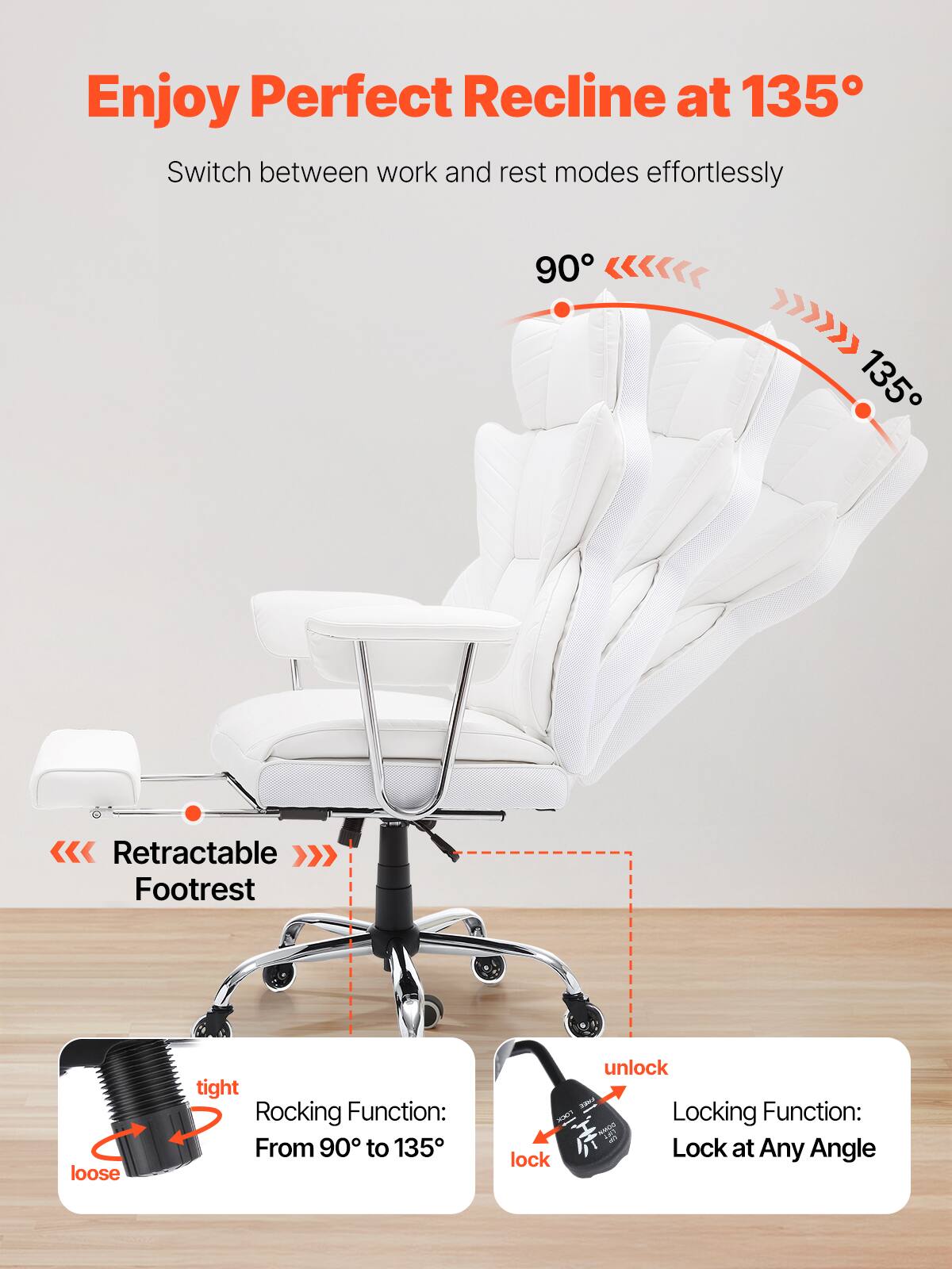 Enjoy Perfect Recline at 135°

Switch between work and rest modes effortlessly

90° 135°

Retractable Footrest

Rocking Function: From 90° to 135°

Locking Function: Lock at Any Angle

tight loose

unlock lock