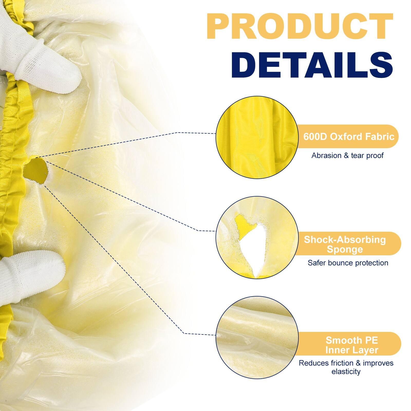 PRODUCT DETAILS

- 600D Oxford Fabric
  - Abrasion & tear proof

- Shock-Absorbing Sponge
  - Safer bounce protection

- Smooth PE Inner Layer
  - Reduces friction & improves elasticity