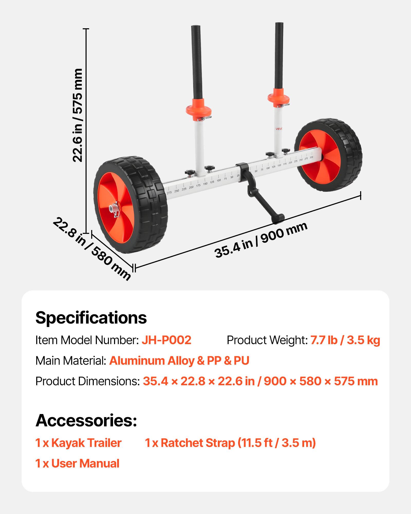 mm 575 / 22.6 in / 575 in  
A 1a 20 10 2 3  
A 1 M a - - a ~ - - - - 22.8 in  
I 580 mm 900 mm in  
I 35.4  

Specifications  
Item Model Number: JH-PO02  
Product Weight: 7.7 lb / 3.5 kg  
Main Material: Aluminum Alloy & PP & PU  
Product Dimensions: 35.4 x 22.8 x 22.6 / 900 x 580 x 575 mm  
Accessories:  
1 X Kayak Trailer  
1 X Ratchet Strap (11.5 ft / 3.5 m)  
1 X User Manual